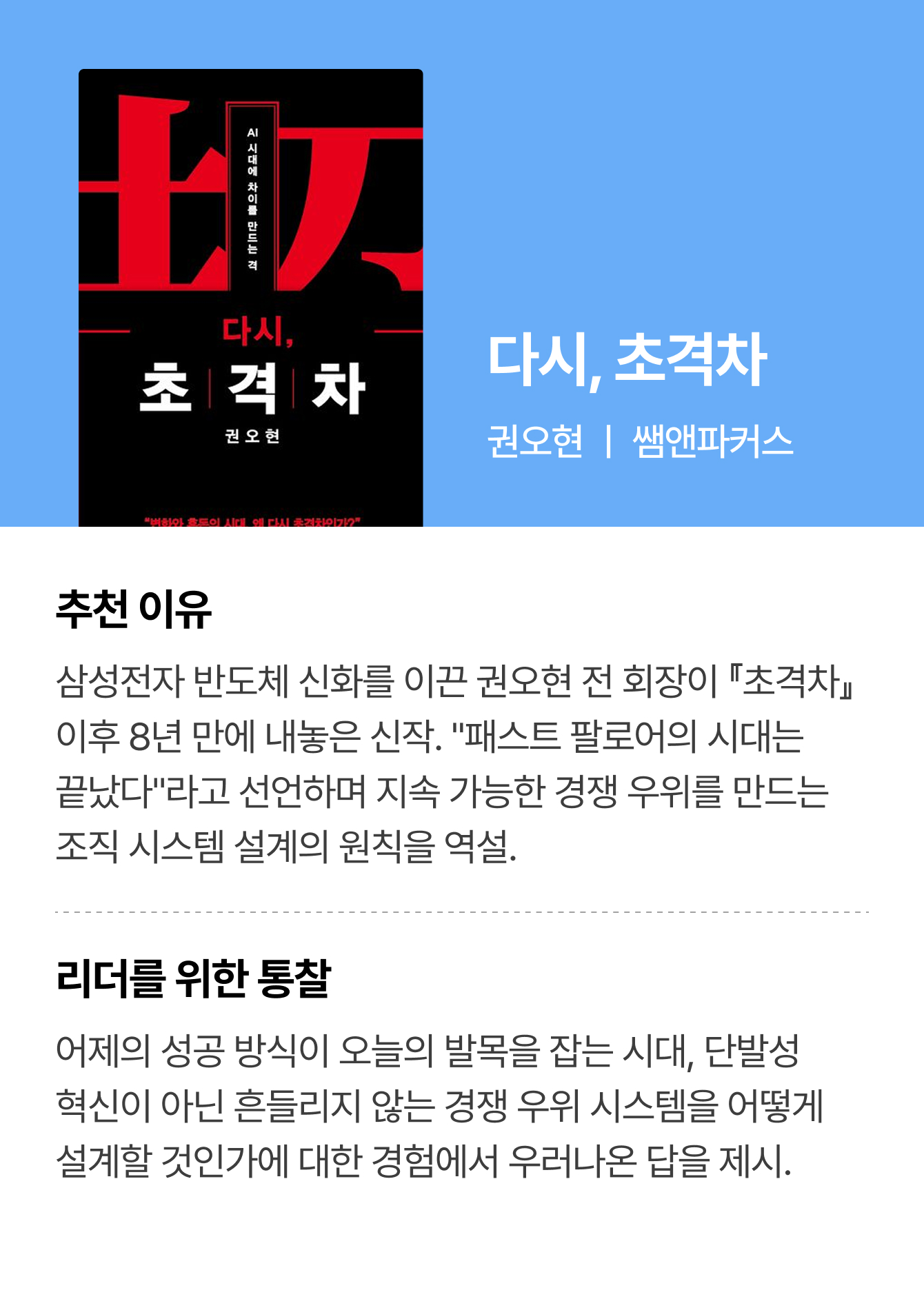 다시, 초격차 | 권오현 ㅣ 쌤앤파커스 | 추천 이유: 삼성전자 반도체 신화를 이끈 권오현 전 회장이 『초격차』 이후 8년 만에 내놓은 신작. “패스트 팔로어의 시대는 끝났다”라고 선언하며 지속 가능한 경쟁 우위를 만드는 조직 시스템 설계의 원칙을 역설. | 리더를 위한 통찰: 어제의 성공 방식이 오늘의 발목을 잡는 시대, 단발성 혁신이 아닌 흔들리지 않는 경쟁 우위 시스템을 어떻게 설계할 것인가에 대한 경험에서 우러나온 답을 제시.