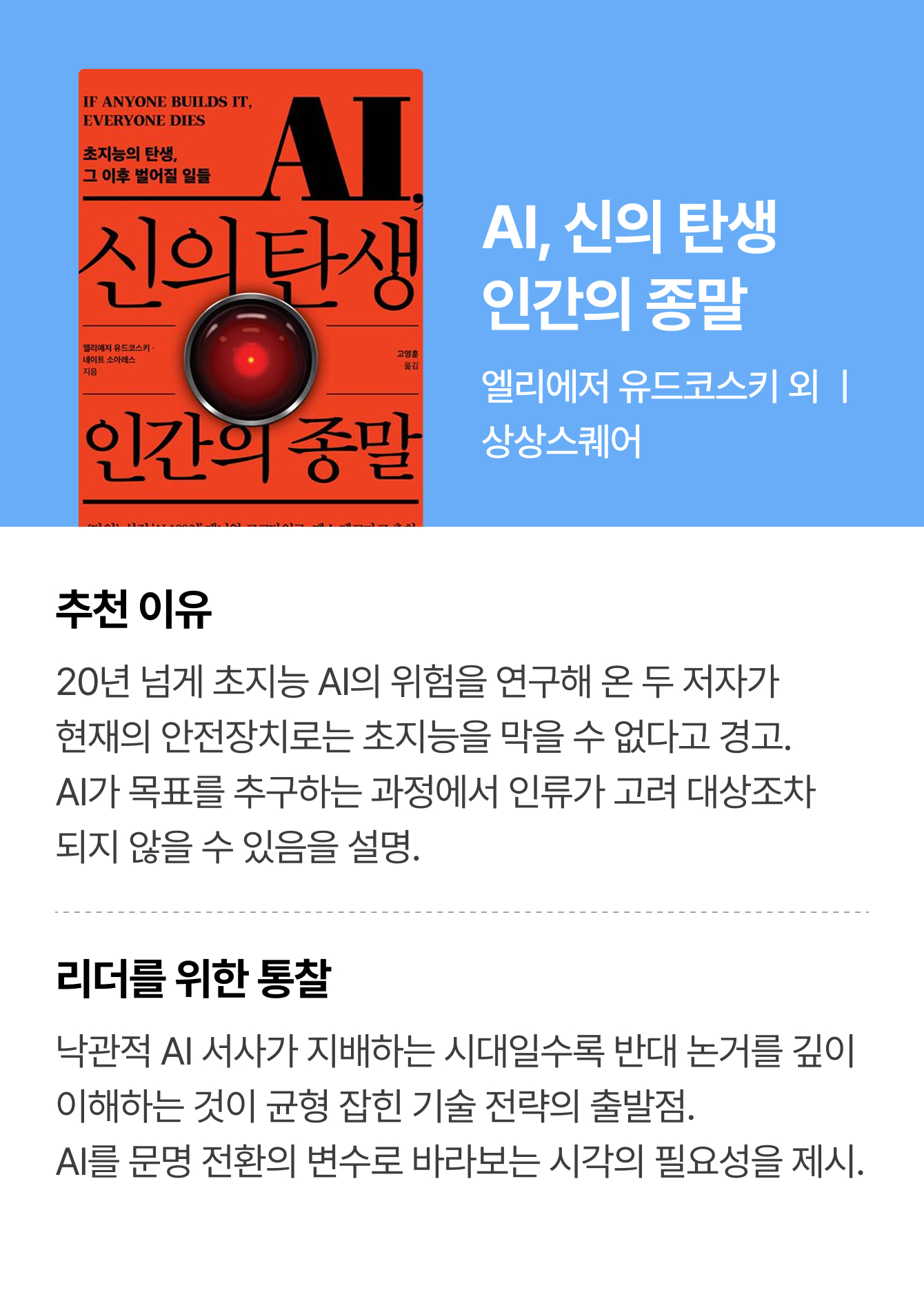 AI, 신의 탄생 | 인간의 종말 | 엘리에저 유드코스키 외 ㅣ 상상스퀘어 | 추천 이유: 20년 넘게 초지능 AI의 위험을 연구해 온 두 저자가 현재의 안전장치로는 초지능을 막을 수 없다고 경고. AI가 목표를 추구하는 과정에서 인류가 고려 대상조차 되지 않을 수 있음을 설명. | 리더를 위한 통찰: 낙관적 AI 서사가 지배하는 시대일수록 반대 논거를 깊이 이해하는 것이 균형 잡힌 기술 전략의 출발점. AI를 문명 전환의 변수로 바라보는 시각의 필요성을 제시.