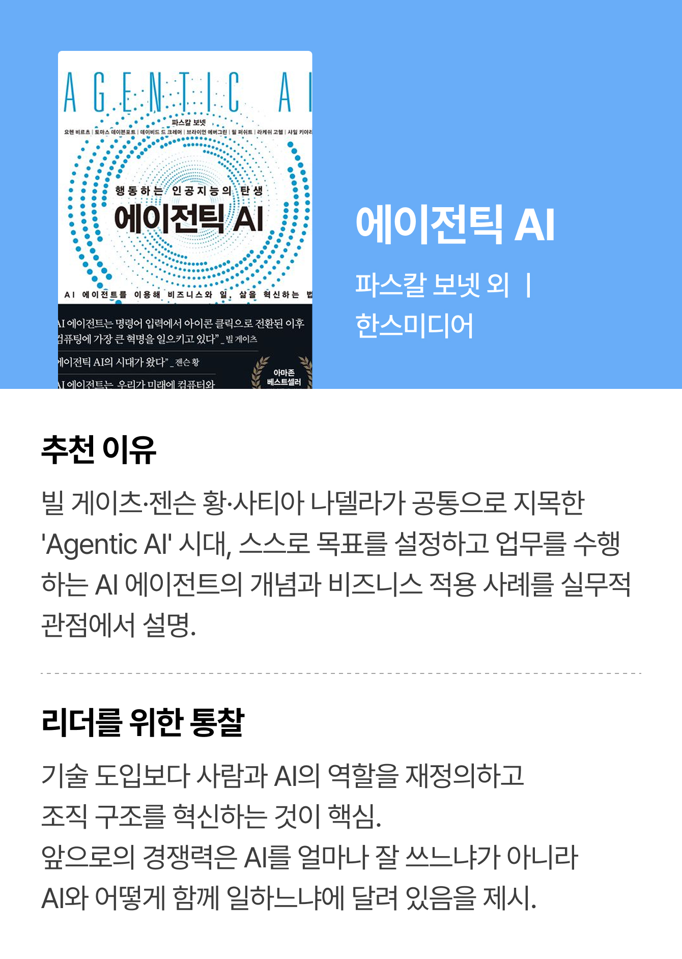 에이전틱 AI | 파스칼 보넷 외 ㅣ 한스미디어 | 추천 이유: 빌 게이츠·젠슨 황·사티아 나델라가 공통으로 지목한 'Agentic AI' 시대, 스스로 목표를 설정하고 업무를 수행하는 AI 에이전트의 개념과 비즈니스 적용 사례를 실무적 관점에서 설명. | 리더를 위한 통찰: 기술 도입보다 사람과 AI의 역할을 재정의하고 조직 구조를 혁신하는 것이 핵심. 앞으로의 경쟁력은 AI를 얼마나 잘 쓰느냐가 아니라 AI와 어떻게 함께 일하느냐에 달려 있음을 제시.