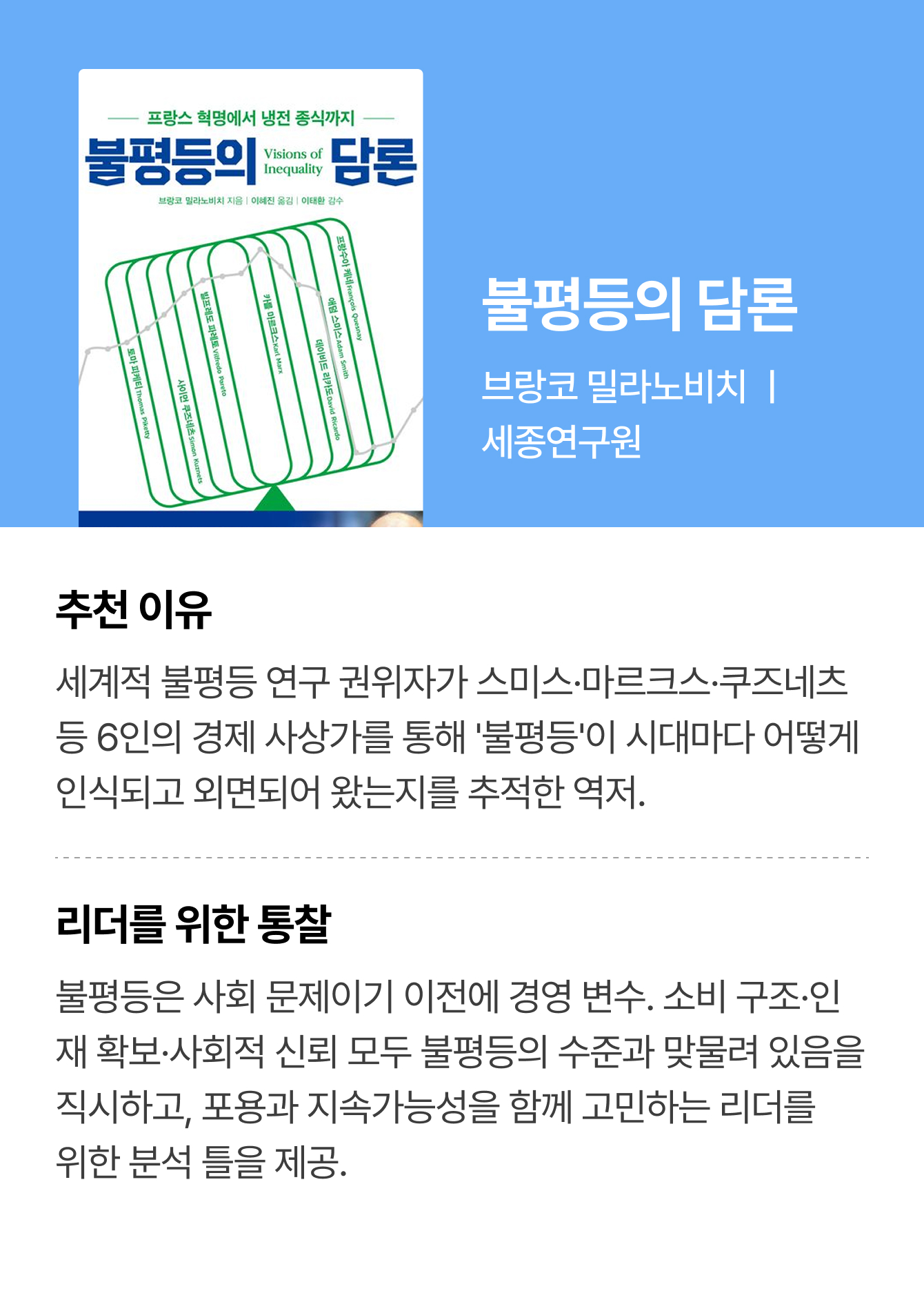 불평등의 담론 | 브랑코 밀라노비치 ㅣ 세종연구원 | 추천 이유: 세계적 불평등 연구 권위자가 스미스·마르크스·쿠즈네츠 등 6인의 경제 사상가를 통해 '불평등'이 시대마다 어떻게 인식되고 외면되어 왔는지를 추적한 역저. | 리더를 위한 통찰: 불평등은 사회 문제이기 이전에 경영 변수. 소비 구조·인재 확보·사회적 신뢰 모두 불평등의 수준과 맞물려 있음을 직시하고, 포용과 지속가능성을 함께 고민하는 리더를 위한 분석 틀을 제공.