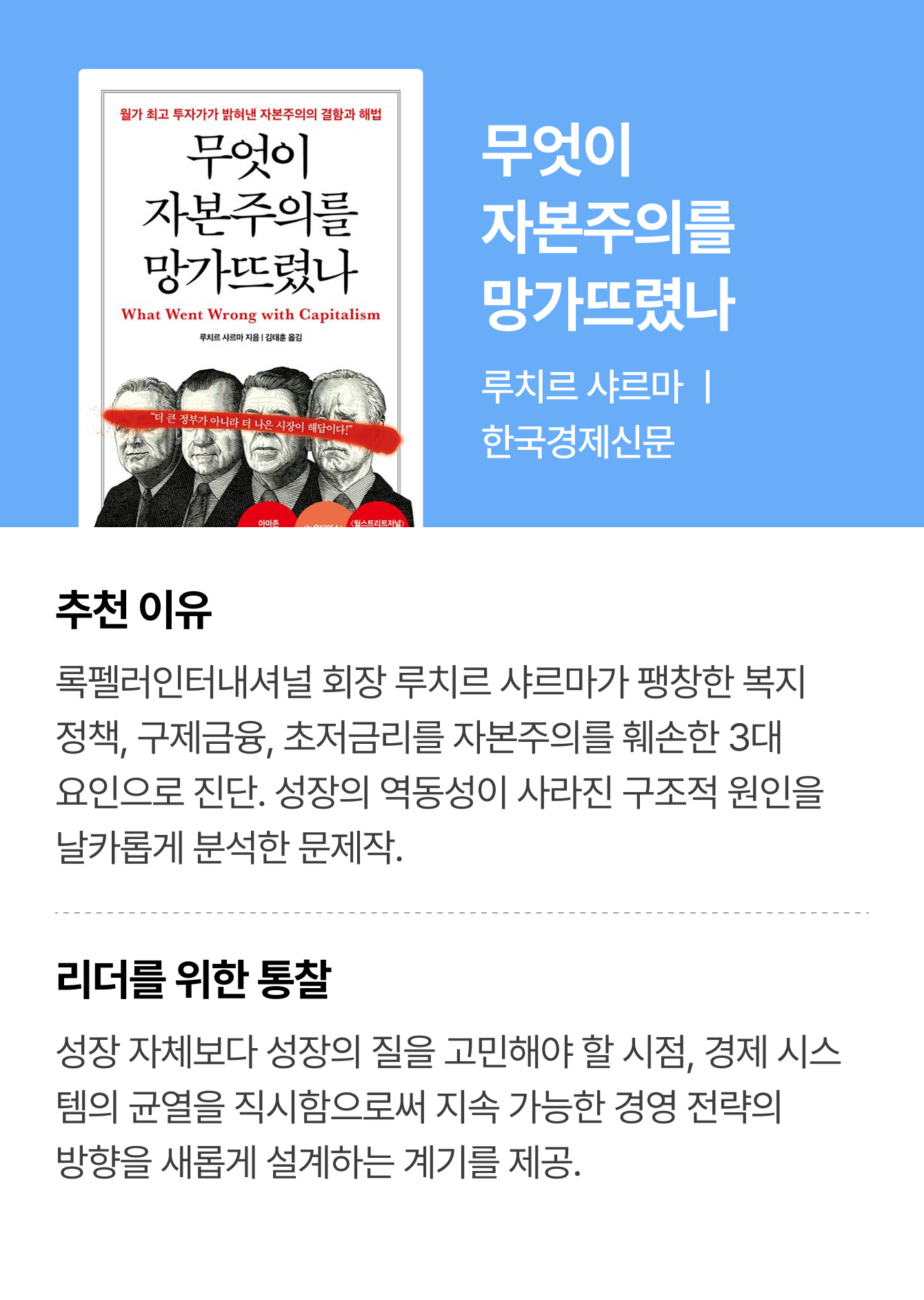 무엇이 자본주의를 망가뜨렸나 | 루치르 샤르마 ㅣ 한국경제신문 | 추천 이유: 록펠러인터내셔널 회장 루치르 샤르마가 팽창한 복지 정책, 구제금융, 초저금리를 자본주의를 훼손한 3대 요인으로 진단. 성장의 역동성이 사라진 구조적 원인을 날카롭게 분석한 문제작. | 리더를 위한 통찰: 성장 자체보다 성장의 질을 고민해야 할 시점, 경제 시스템의 균열을 직시함으로써 지속 가능한 경영 전략의 방향을 새롭게 설계하는 계기를 제공.