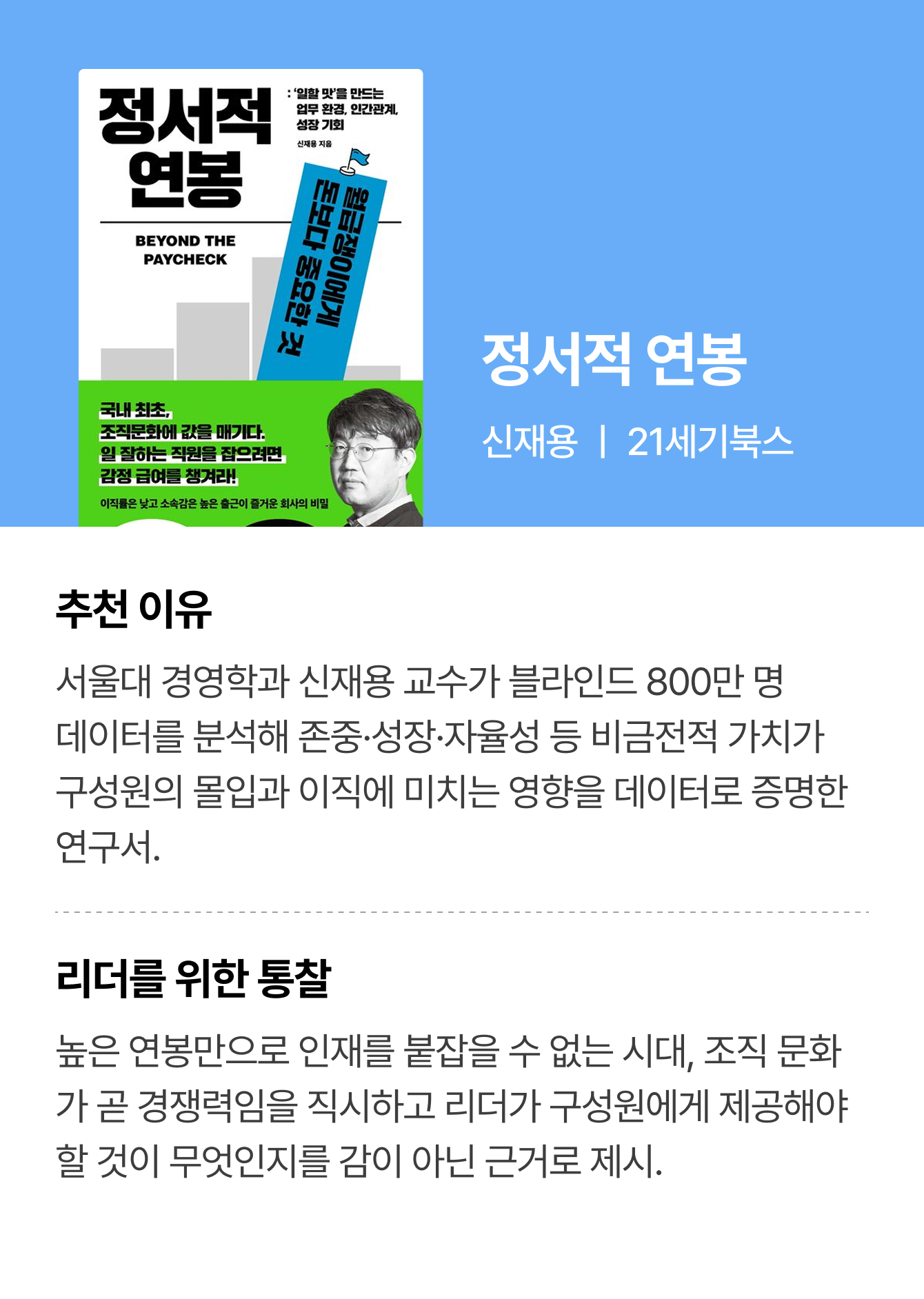 정서적 연봉 | 신재용 ㅣ 21세기북스 | 추천 이유: 서울대 경영학과 신재용 교수가 블라인드 800만 명 데이터를 분석해 존중·성장·자율성 등 비금전적 가치가 구성원의 몰입과 이직에 미치는 영향을 데이터로 증명한 연구서. | 리더를 위한 통찰: 높은 연봉만으로 인재를 붙잡을 수 없는 시대, 조직 문화가 곧 경쟁력임을 직시하고 리더가 구성원에게 제공해야 할 것이 무엇인지를 감이 아닌 근거로 제시.
