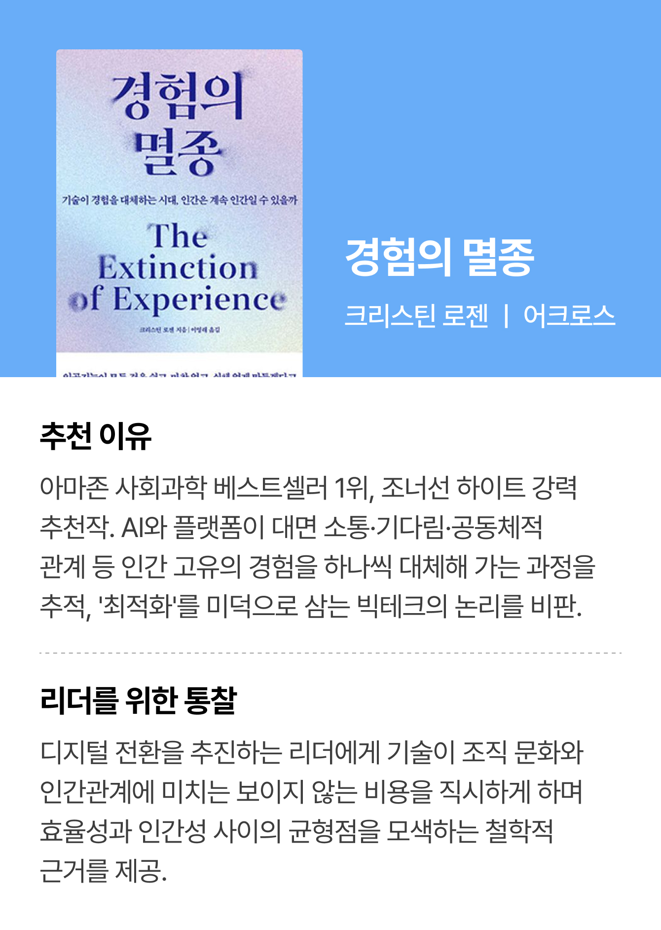 경험의 멸종 | 크리스틴 로젠 ㅣ 어크로스 | 추천 이유: 아마존 사회과학 베스트셀러 1위, 조너선 하이트 강력 추천작. AI와 플랫폼이 대면 소통·기다림·공동체적 관계 등 인간 고유의 경험을 하나씩 대체해 가는 과정을 추적, '최적화'를 미덕으로 삼는 빅테크의 논리를 비판. | 리더를 위한 통찰: 디지털 전환을 추진하는 리더에게 기술이 조직 문화와 인간관계에 미치는 보이지 않는 비용을 직시하게 하며 효율성과 인간성 사이의 균형점을 모색하는 철학적 근거를 제공.