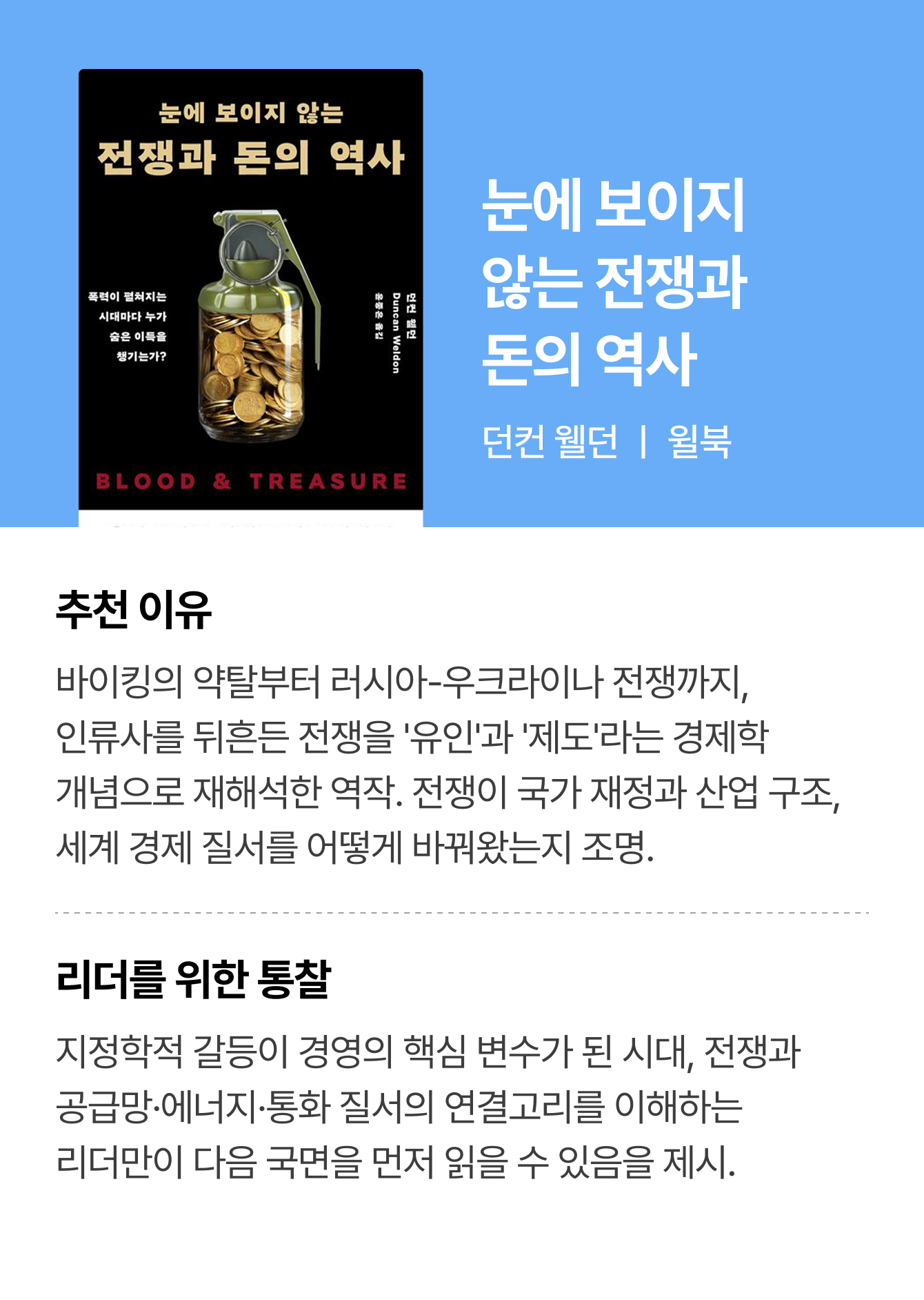 눈에 보이지 않는 전쟁과 돈의 역사 | 던컨 웰던 ㅣ 윌북 | 추천 이유: 바이킹의 약탈부터 러시아-우크라이나 전쟁까지, 인류사를 뒤흔든 전쟁을 '유인'과 '제도'라는 경제학 개념으로 재해석한 역작. 전쟁이 국가 재정과 산업 구조,세계 경제 질서를 어떻게 바꿔왔는지 조명. | 리더를 위한 통찰: 지정학적 갈등이 경영의 핵심 변수가 된 시대, 전쟁과 공급망·에너지·통화 질서의 연결고리를 이해하는 리더만이 다음 국면을 먼저 읽을 수 있음을 제시.
