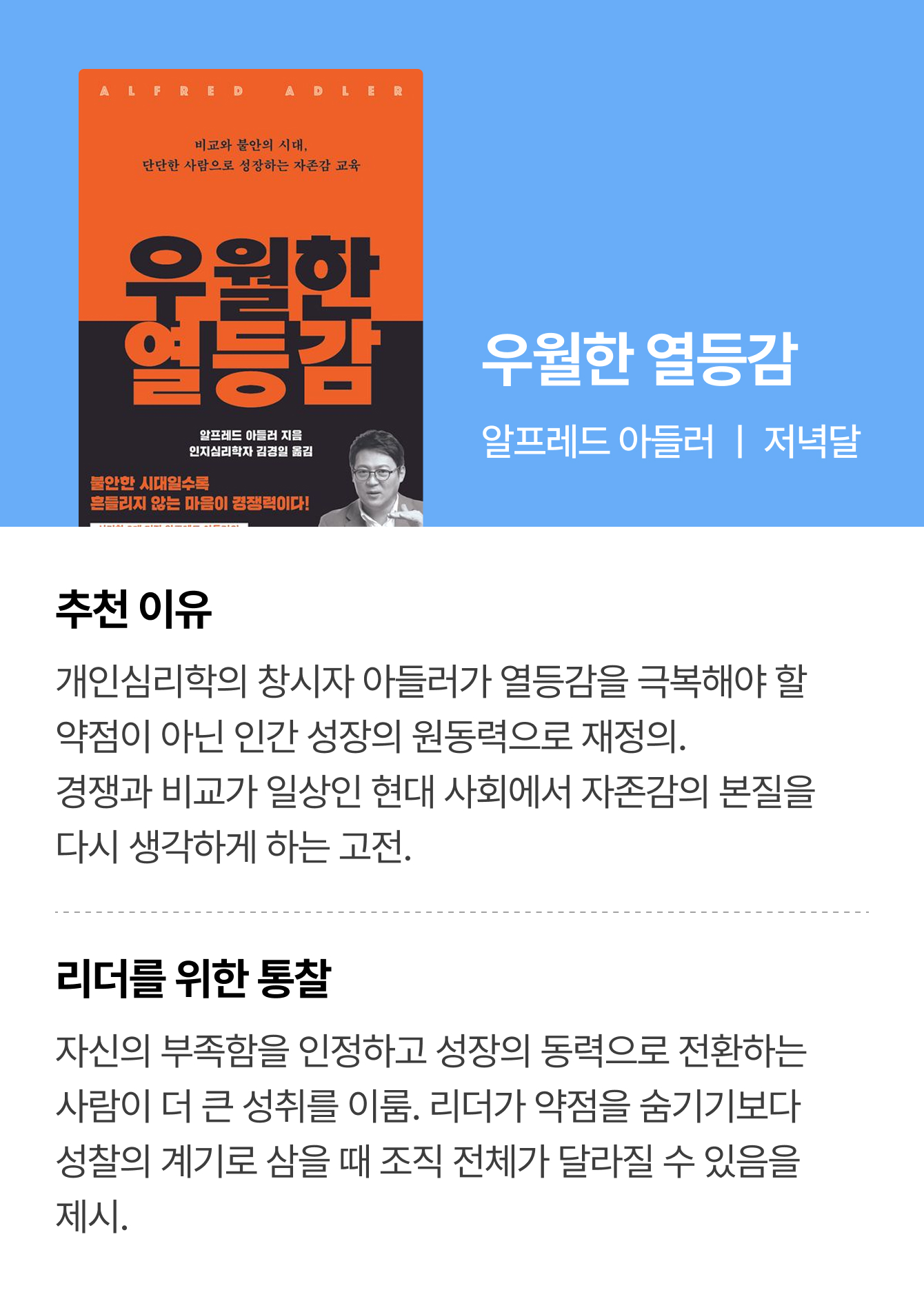 우월한 열등감 | 알프레드 아들러 ㅣ 저녁달 | 추천 이유: 개인심리학의 창시자 아들러가 열등감을 극복해야 할 약점이 아닌 인간 성장의 원동력으로 재정의. 경쟁과 비교가 일상인 현대 사회에서 자존감의 본질을 다시 생각하게 하는 고전. | 리더를 위한 통찰: 자신의 부족함을 인정하고 성장의 동력으로 전환하는 사람이 더 큰 성취를 이룸. 리더가 약점을 숨기기보다 성찰의 계기로 삼을 때 조직 전체가 달라질 수 있음을 제시.