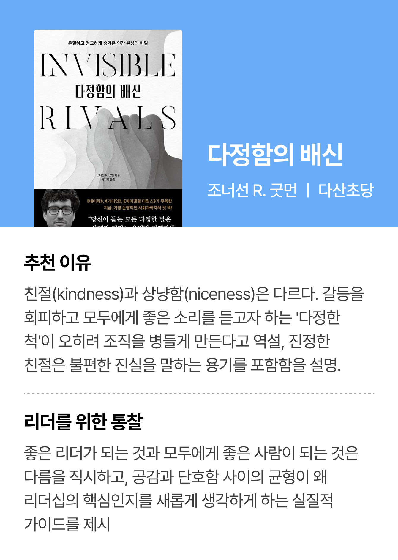 다정함의 배신 | 조너선 R. 굿먼 ㅣ 다산초당 | 추천 이유: 친절(kindness)과 상냥함(niceness)은 다르다. 갈등을 회피하고 모두에게 좋은 소리를 듣고자 하는 '다정한 척'이 오히려 조직을 병들게 만든다고 역설, 진정한 친절은 불편한 진실을 말하는 용기를 포함함을 설명. | 리더를 위한 통찰: 좋은 리더가 되는 것과 모두에게 좋은 사람이 되는 것은 다름을 직시하고, 공감과 단호함 사이의 균형이 왜 리더십의 핵심인지를 새롭게 생각하게 하는 실질적 가이드를 제시.