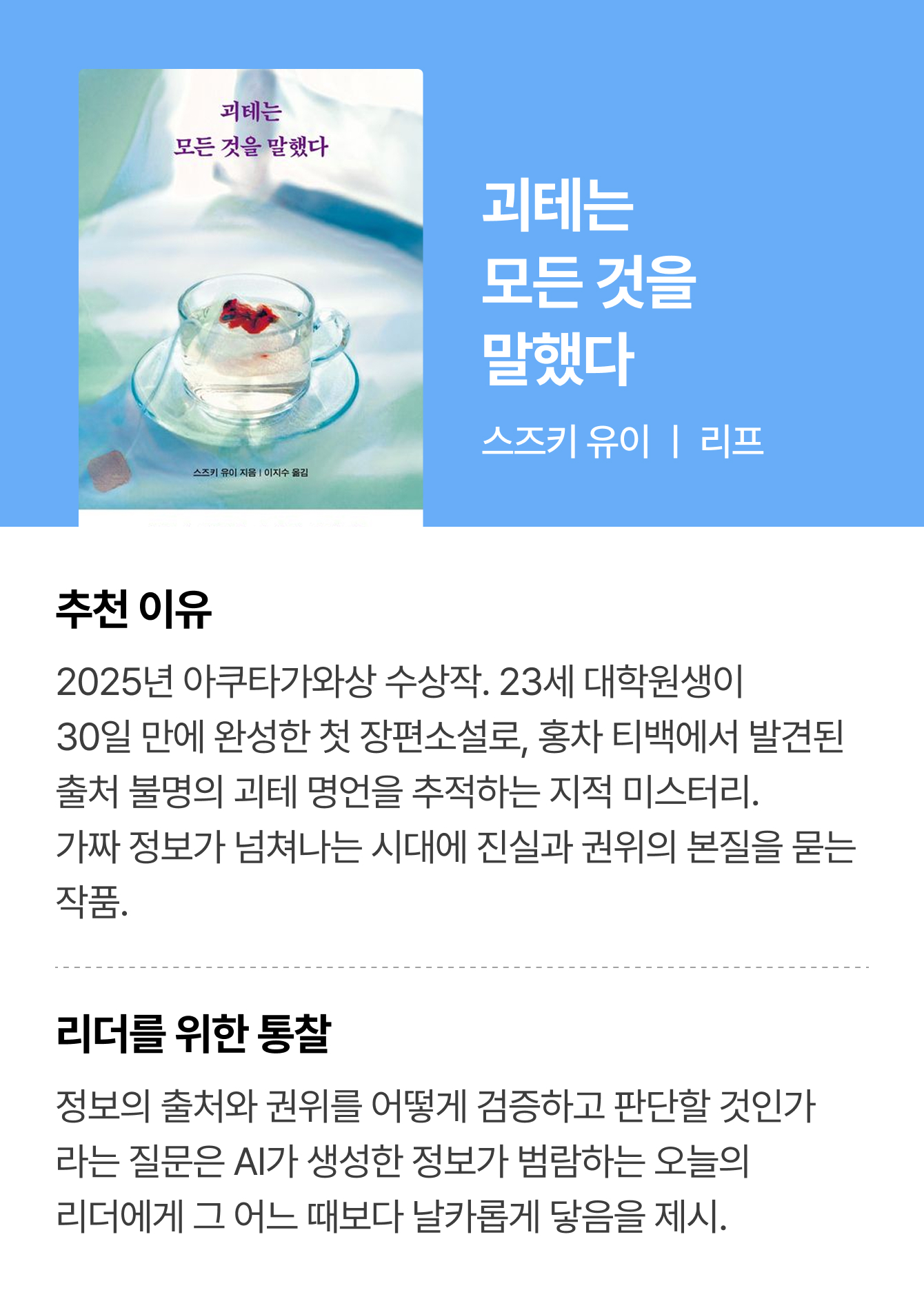 괴테는 모든 것을 말했다 | 스즈키 유이 ㅣ 리프 | 추천 이유: 2025년 아쿠타가와상 수상작. 23세 대학원생이 30일 만에 완성한 첫 장편소설로, 홍차 티백에서 발견된 출처 불명의 괴테 명언을 추적하는 지적 미스터리. 가짜 정보가 넘쳐나는 시대에 진실과 권위의 본질을 묻는 작품. | 리더를 위한 통찰: 정보의 출처와 권위를 어떻게 검증하고 판단할 것인가라는 질문은 AI가 생성한 정보가 범람하는 오늘의 리더에게 그 어느 때보다 날카롭게 닿음을 제시.