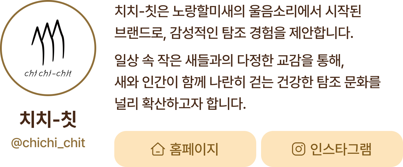 치치-칫 | 치치-칫은 노랑할미새의 울음소리에서 시작된브랜드로, 감성적인 탐조 경험을 제안합니다. 일상 속 작은 새들과의 다정한 교감을 통해,새와 인간이 함께 나란히 걷는 건강한 탐조 문화를널리 확산하고자 합니다.