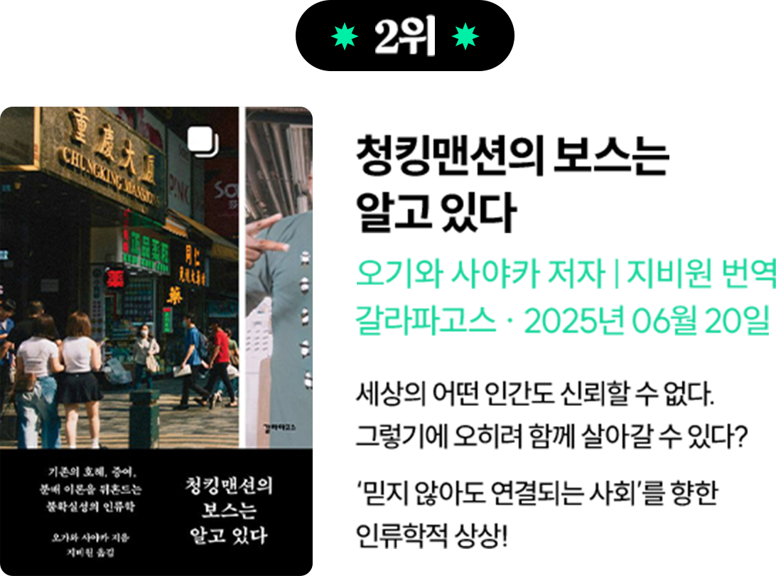 2위 청킹맨션의 보스는 알고 있다 | 오기와 사야카 저자 지비원 번역 갈라파고스 2025년 06월 20일| 세상의 어떤 인간도 신뢰할 수 없다. 그렇기에 오히려 함께 살아갈 수 있다? ‘믿지 않아도 연결되는 사회’를 향한 인류학적 상상!