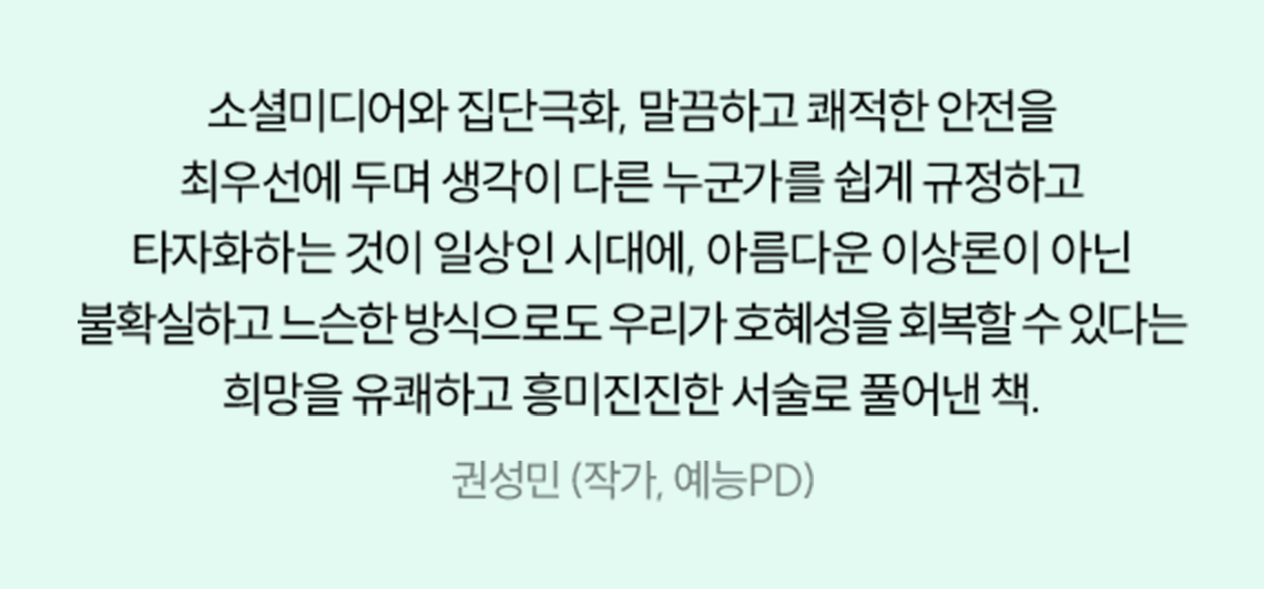 소셜미디어와 집단극화, 말끔하고 쾌적한 안전을 최우선에 두며 생각이 다른 누군가를 쉽게 규정하고 타자화하는 것이 일상인 시대에, 아름다운 이상론이 아닌 불확실하고 느슨한 방식으로도 우리가 호혜성을 회복할 수 있다는 희망을 유쾌하고 흥미진진한 서술로 풀어낸 책. | 권성민 (작가, 예능PD)