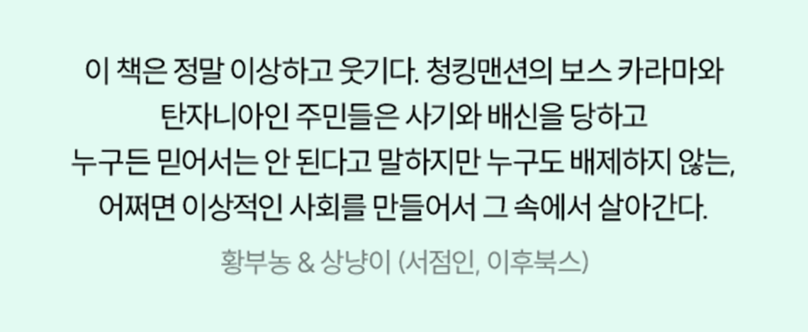 이 책은 정말 이상하고 웃기다. 청킹맨션의 보스 카라마와 탄자니아인 주민들은 사기와 배신을 당하고 누구든 믿어서는 안 된다고 말하지만 누구도 배제하지 않는, 어쩌면 이상적인 사회를 만들어서 그 속에서 살아간다. | 황부농 & 상냥이 (서점인, 이후북스)