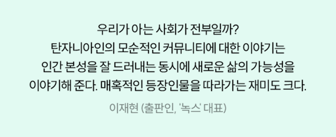 우리가 아는 사회가 전부일까? 탄자니아인의 모순적인 커뮤니티에 대한 이야기는 인간 본성을 잘 드러내는 동시에 새로운 삶의 가능성을 이야기해 준다. 매혹적인 등장인물을 따라가는 재미도 크다. | 이재현 (출판인, '녹스' 대표)