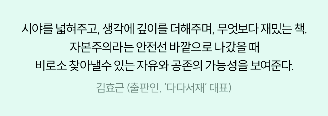 시야를 넓혀주고, 생각에 깊이를 더해주며, 무엇보다 재미있는 책. 자본주의라는 안전선 바깥으로 나갔을 때 비로소 찾아낼 수 있는 자유와 공존의 가능성을 보여준다. | 김효근 (출판인, ‘다다서재’ 대표)