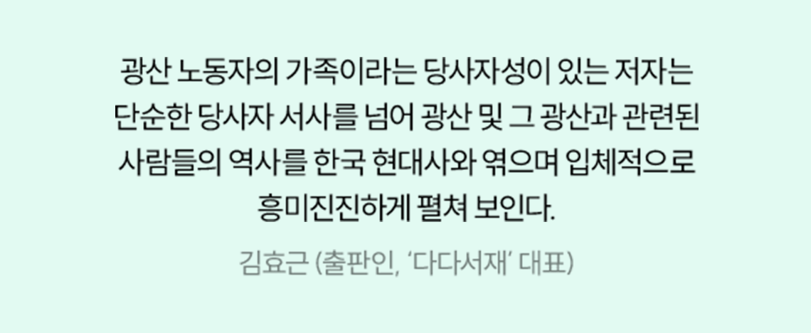 광산 노동자의 가족이라는 당사자성이 있는 저자는 단순한 당사자 서사를 넘어 광산 및 그 광산과 관련된 사람들의 역사를 한국 현대사와 엮으며 입체적으로 흥미진진하게 펼쳐 보인다. | 김효근 (출판인, ‘다다서재’ 대표)