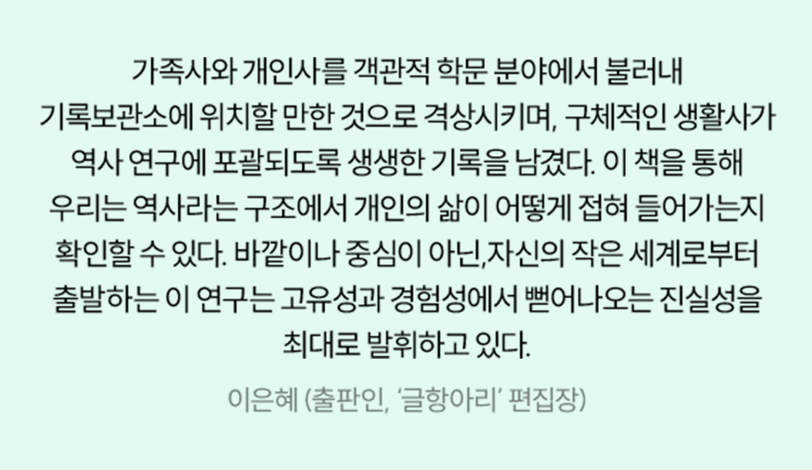 가족사와 개인사를 객관적 학문 분야에서 불러내 기록보관소에 위치할 만한 것으로 격상시키며, 구체적인 생활사가 역사 연구에 포괄되도록 생생한 기록을 남겼다. 이 책을 통해 우리는 역사라는 구조에서 개인의 삶이 어떻게 접혀 들어가는지 확인할 수 있다. 바깥이나 중심이 아닌,자신의 작은 세계로부터 출발하는 이 연구는 고유성과 경험성에서 뻗어나오는 진실성을 최대로 발휘하고 있다. | 이은혜 (출판인, ‘글항아리’ 편집장)