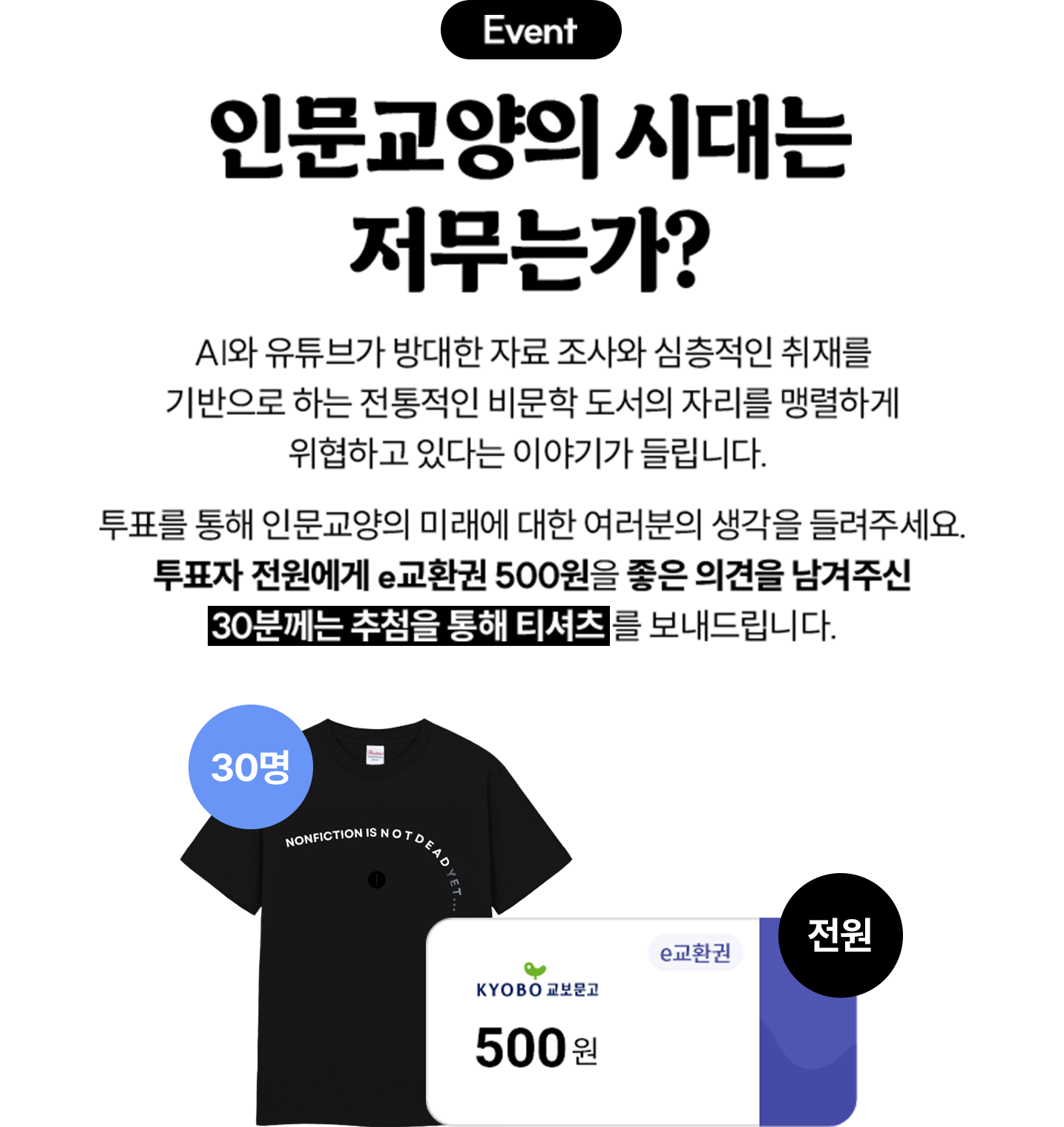 EVENT 인문교양의 시대는 저무는가? | AI와 유튜브가 방대한 자료 조사와 심층적인 취재를 기반으로 하는 전통적인 비문학 도서의 자리를 맹렬하게 위협하고 있다는 이야기가 들립니다. 투표를 통해 인문교양의 미래에 대한 여러분의 생각을 들려주세요. 투표자 전원에게 e교환권 500원을 좋은 의견을 남겨주신 30분께는 추첨을 통해 티셔츠를 보내드립니다.