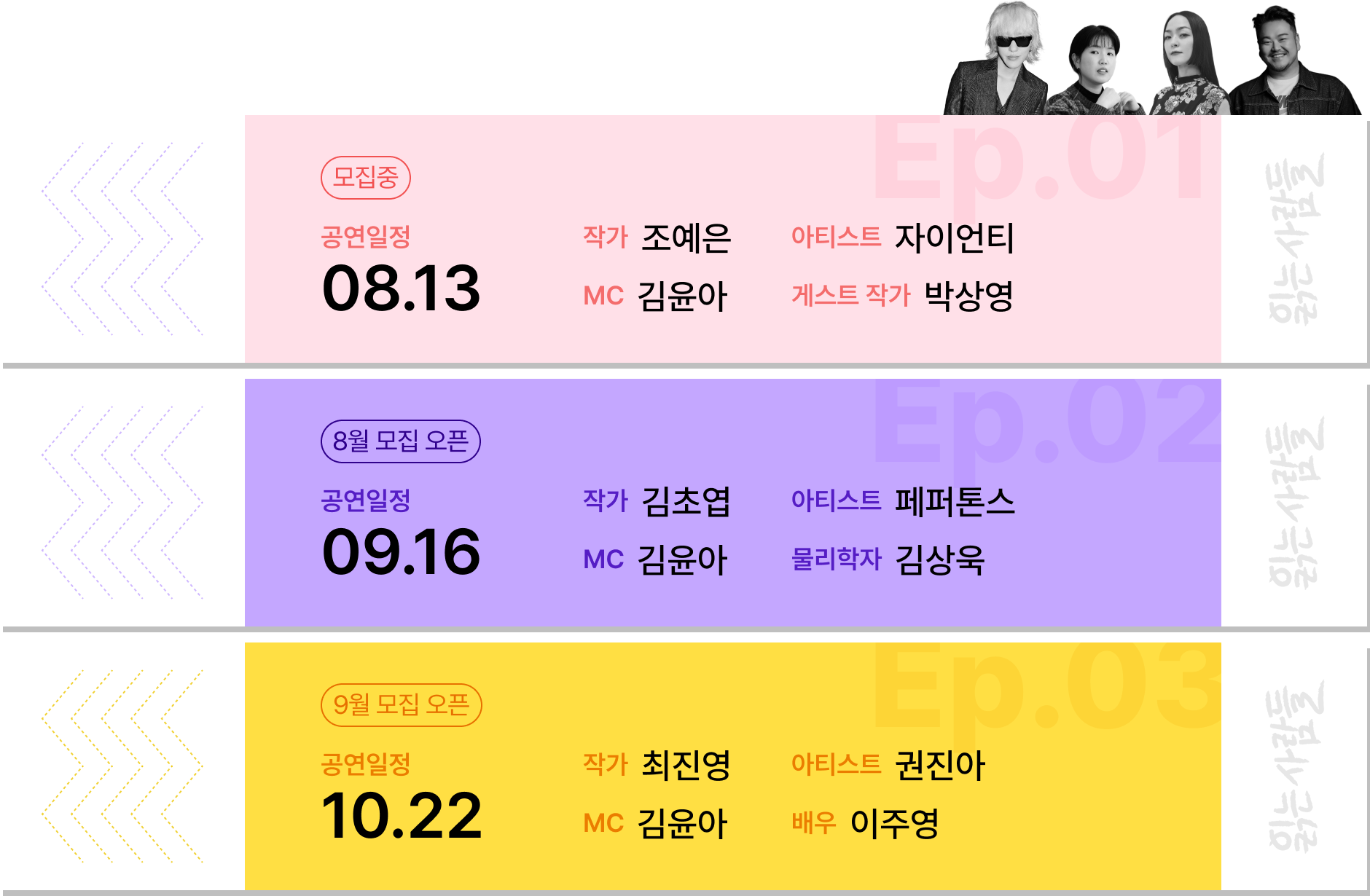 Ep.01 모집중 공연일정: 08.13, 작가: 조예은, 아티스트: 자이언티, MC: 자우림 김윤아, 게스트 작가: 박상영 | Ep.02 8월 모집 오픈 공연일정: 09.16, 작가: 김초엽, 아티스트: 페퍼톤스, MC 자우림 김윤아, 물리학자: 김상욱 | Ep.03 9월 모집 오픈 공연일정: 10.22, 작가: 최진영, 아티스트: 권진아, MC 자우림 김윤아, 배우: 이주영