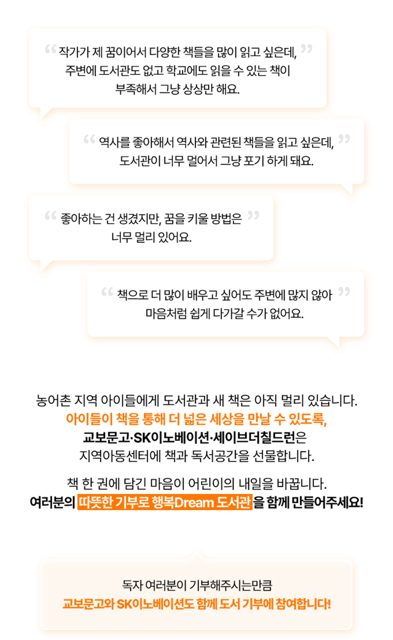 “작가가 제 꿈이어서 다양한 책들을 많이 읽고 싶은데, 주변에 도서관도 없고 학교에도 읽을 수 있는 책이 부족해서 그냥 상상만 해요” “역사를 좋아해서 역사와 관련된 책들을 읽고 싶은데, 도서관이 너무 멀어서 그냥 포기 하게 돼요” | 농어촌 지역 아이들에게 도서관과 새 책은 아직 멀리 있습니다. 아이들이 책을 통해 더 넓은 세상을 만날 수 있도록, 교보문고·SK이노베이션·세이브더칠드런은 지역아동센터에 책과 독서공간을 선물합니다. 독자 여러분 한 권 + 교보문고도 한 권 여러분과 교보문고가 함께하는 기부 프로젝트로 따뜻함은 두 배가 되는 행복Dream 도서관을 만들어요!