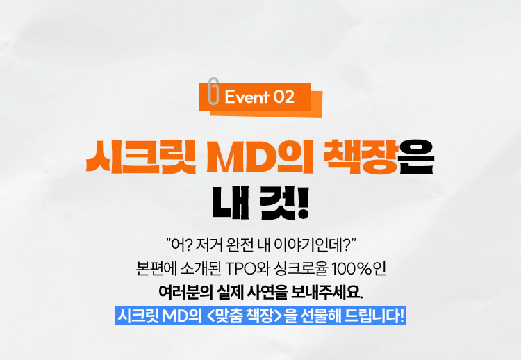 Event 02 시크릿 MD의 책장은 내 것! | “어? 저거 완전 내 이야기인데?” 본편에 소개된 TPO와 싱크로율 100%인 여러분의 실제 사연을 보내주세요. 시크릿 MD의 <맞춤 책장>을 선물해 드립니다!
