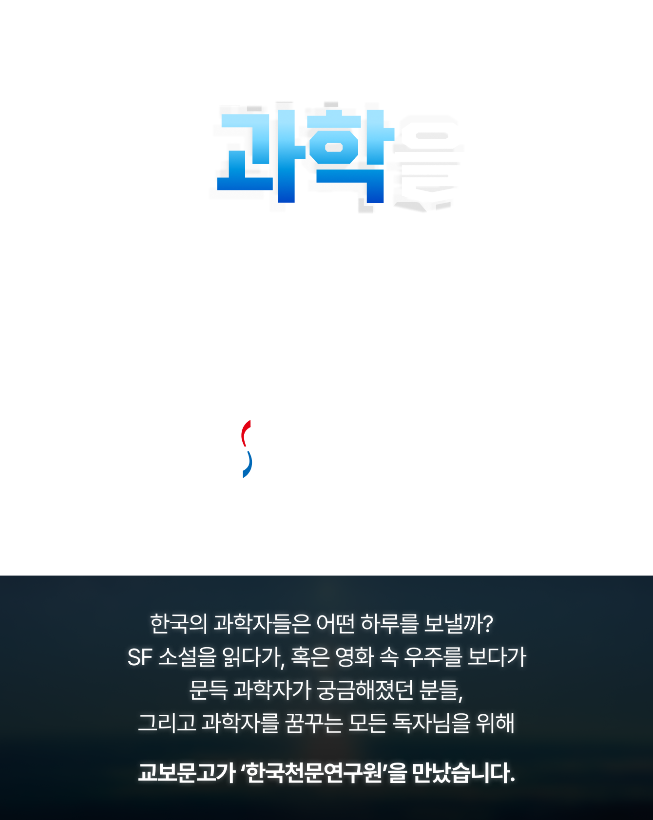 우리의 과학을 찾아서 | Interview with KASI 한국천문연구원 | 한국의 과학자들은 어떤 하루를 보낼까? SF 소설을 읽다가, 혹은 영화 속 우주를 보다가 문득 과학자가 궁금해졌던 분들, 그리고 과학자를 꿈꾸는 모든 독자님을 위해 교보문고가 ‘한국천문연구원’을 만났습니다.
