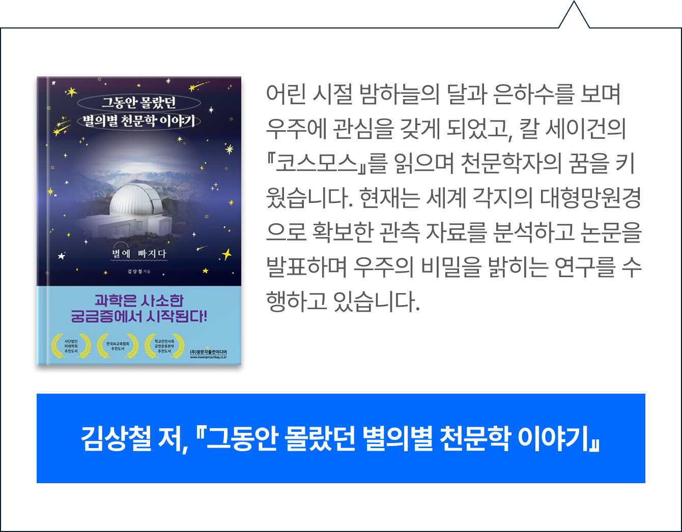 어린 시절 밤하늘의 달과 은하수를 보며 우주에 관심을 갖게 되었고, 칼 세이건의 『코스모스』를 읽으며 천문학자의 꿈을 키웠습니다. 현재는 세계 각지의 대형망원경으로 확보한 관측 자료를 분석하고 논문을 발표하며 우주의 비밀을 밝히는 연구를 수행하고 있습니다.