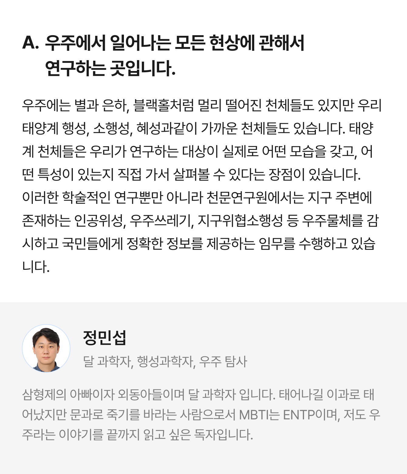 A. 우주에서 일어나는 모든 현상에 관해서 연구하는 곳입니다. 우주에는 별과 은하, 블랙홀처럼 멀리 떨어진 천체들도 있지만 우리 태양계 행성, 소행성, 혜성과같이 가까운 천체들도 있습니다. 태양계 천체들은 우리가 연구하는 대상이 실제로 어떤 모습을 갖고, 어떤 특성이 있는지 직접 가서 살펴볼 수 있다는 장점이 있습니다. 이러한 학술적인 연구뿐만 아니라 천문연구원에서는 지구 주변에 존재하는 인공위성, 우주쓰레기, 지구위협소행성 등 우주물체를 감시하고 국민들에게 정확한 정보를 제공하는 임무를 수행하고 있습니다. | 정민섭 달 과학자, 행성과학자, 우주 탐사 | 삼형제의 아빠이자 외동아들이며 달 과학자 입니다. 태어나길 이과로 태어났지만 문과로 죽기를 바라는 사람으로서 MBTI는 ENTP이며, 저도 우주라는 이야기를 끝까지 읽고 싶은 독자입니다.