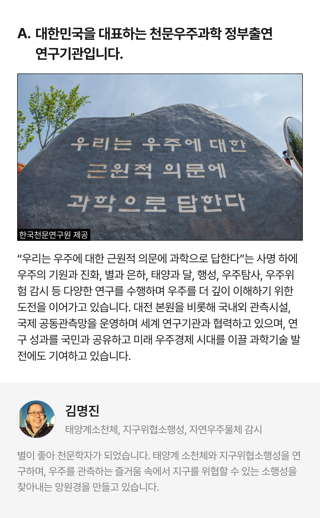 A. 대한민국을 대표하는 천문우주과학 정부출연 연구기관입니다. 한국천문연구원 제공 “우리는 우주에 대한 근원적 의문에 과학으로 답한다”는 사명 하에 우주의 기원과 진화, 별과 은하, 태양과 달, 행성, 우주탐사, 우주위험 감시 등 다양한 연구를 수행하며 우주를 더 깊이 이해하기 위한 도전을 이어가고 있습니다. 대전 본원을 비롯해 국내외 관측시설, 국제 공동관측망을 운영하며 세계 연구기관과 협력하고 있으며, 연구 성과를 국민과 공유하고 미래 우주경제 시대를 이끌 과학기술 발전에도 기여하고 있습니다. | 김명진 태양계소천체, 지구위협소행성, 자연우주물체 감시 | 별이 좋아 천문학자가 되었습니다. 태양계 소천체와 지구위협소행성을 연구하며, 우주를 관측하는 즐거움 속에서 지구를 위협할 수 있는 소행성을 찾아내는 망원경을 만들고 있습니다.