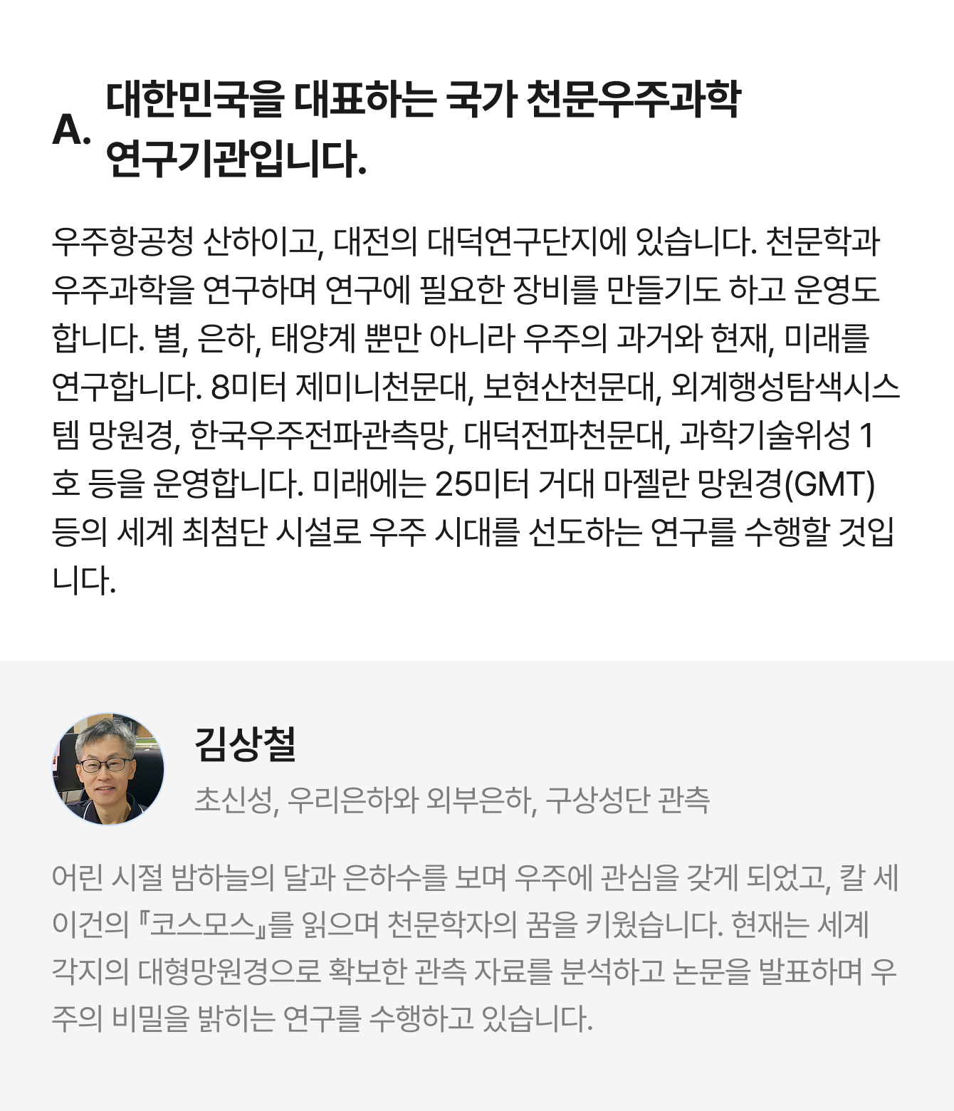 A. 대한민국을 대표하는 국가 천문우주과학 연구기관입니다. 우주항공청 산하이고, 대전의 대덕연구단지에 있습니다. 천문학과 우주과학을 연구하며 연구에 필요한 장비를 만들기도 하고 운영도 합니다. 별, 은하, 태양계 뿐만 아니라 우주의 과거와 현재, 미래를 연구합니다. 8미터 제미니천문대, 보현산천문대, 외계행성탐색시스템 망원경, 한국우주전파관측망, 대덕전파천문대, 과학기술위성 1호 등을 운영합니다. 미래에는 25미터 거대 마젤란 망원경(GMT) 등의 세계 최첨단 시설로 우주 시대를 선도하는 연구를 수행할 것입니다. | 김상철 초신성, 우리은하와 외부은하, 구상성단 관측 | 어린 시절 밤하늘의 달과 은하수를 보며 우주에 관심을 갖게 되었고, 칼 세이건의 『코스모스』를 읽으며 천문학자의 꿈을 키웠습니다. 현재는 세계 각지의 대형망원경으로 확보한 관측 자료를 분석하고 논문을 발표하며 우주의 비밀을 밝히는 연구를 수행하고 있습니다.
