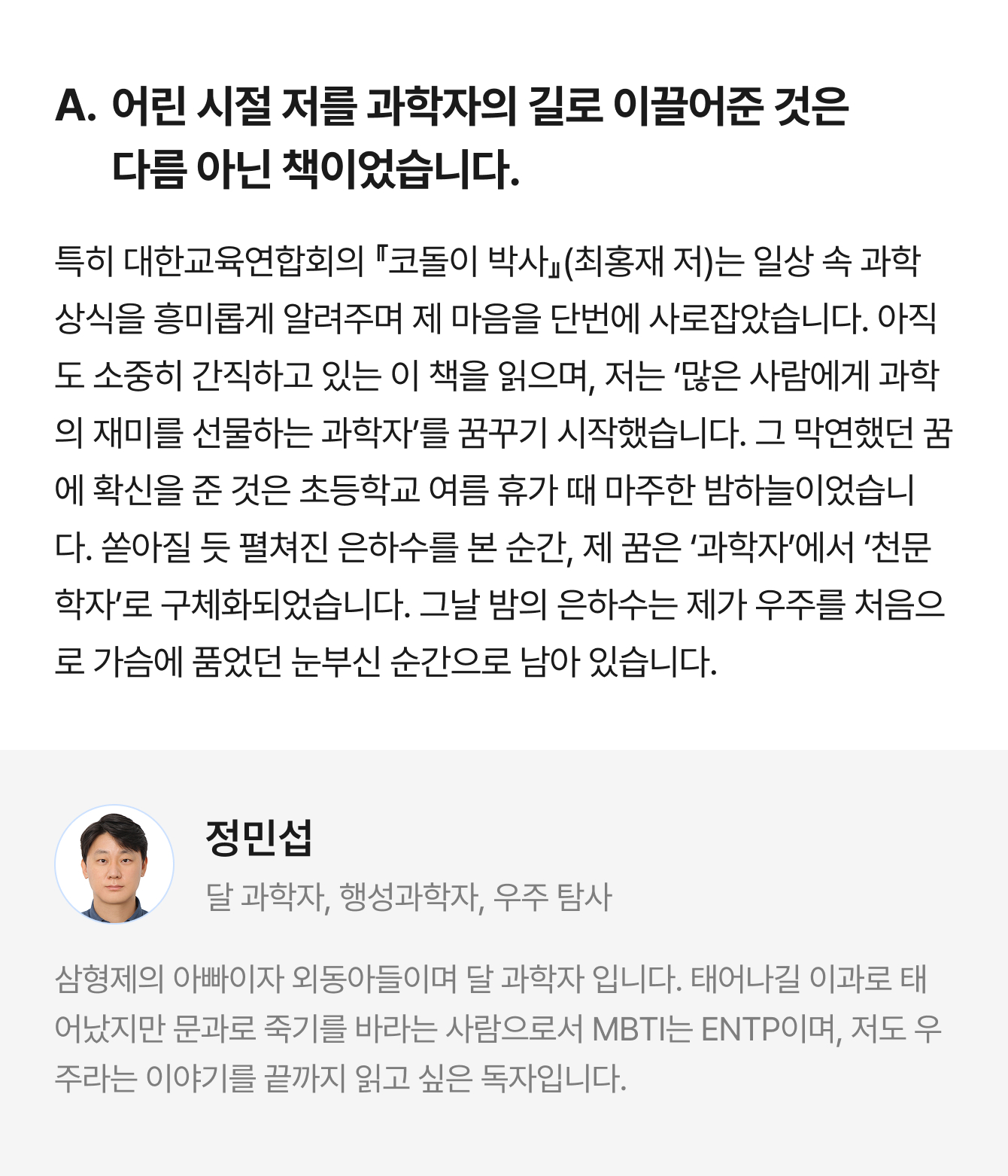 A. 어린 시절 저를 과학자의 길로 이끌어준 것은 다름 아닌 책이었습니다. 특히 대한교육연합회의 『코돌이 박사』(최홍재 저)는 일상 속 과학 상식을 흥미롭게 알려주며 제 마음을 단번에 사로잡았습니다. 아직도 소중히 간직하고 있는 이 책을 읽으며, 저는 ‘많은 사람에게 과학의 재미를 선물하는 과학자’를 꿈꾸기 시작했습니다. 그 막연했던 꿈에 확신을 준 것은 초등학교 여름 휴가 때 마주한 밤하늘이었습니다. 쏟아질 듯 펼쳐진 은하수를 본 순간, 제 꿈은 ‘과학자’에서 ‘천문학자’로 구체화되었습니다. 그날 밤의 은하수는 제가 우주를 처음으로 가슴에 품었던 눈부신 순간으로 남아 있습니다. | 정민섭 달 과학자, 행성과학자, 우주 탐사 | 삼형제의 아빠이자 외동아들이며 달 과학자 입니다. 태어나길 이과로 태어났지만 문과로 죽기를 바라는 사람으로서 MBTI는 ENTP이며, 저도 우주라는 이야기를 끝까지 읽고 싶은 독자입니다.