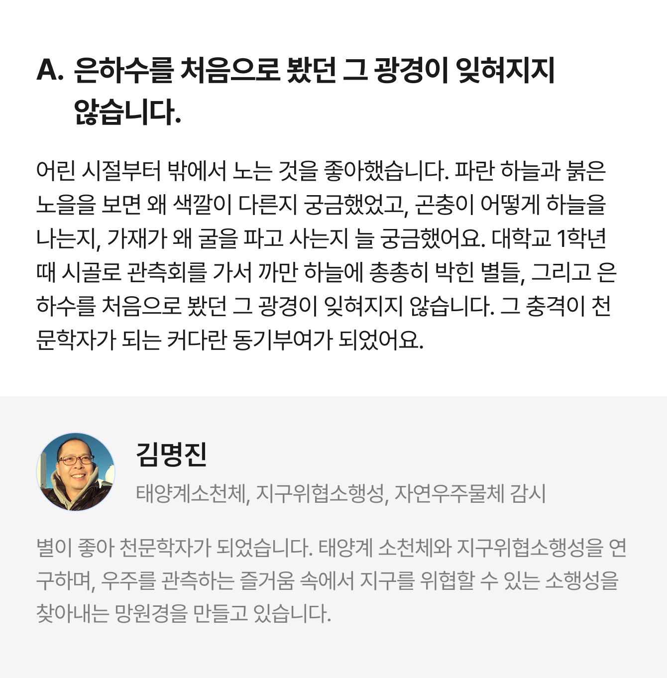 A. 은하수를 처음으로 봤던 그 광경이 잊혀지지 않습니다. 어린 시절부터 밖에서 노는 것을 좋아했습니다. 파란 하늘과 붉은 노을을 보면 왜 색깔이 다른지 궁금했었고, 곤충이 어떻게 하늘을 나는지, 가재가 왜 굴을 파고 사는지 늘 궁금했어요. 대학교 1학년 때 시골로 관측회를 가서 까만 하늘에 총총히 박힌 별들, 그리고 은하수를 처음으로 봤던 그 광경이 잊혀지지 않습니다. 그 충격이 천문학자가 되는 커다란 동기부여가 되었어요. | 김명진 태양계소천체, 지구위협소행성, 자연우주물체 감시 | 별이 좋아 천문학자가 되었습니다. 태양계 소천체와 지구위협소행성을 연구하며, 우주를 관측하는 즐거움 속에서 지구를 위협할 수 있는 소행성을 찾아내는 망원경을 만들고 있습니다.