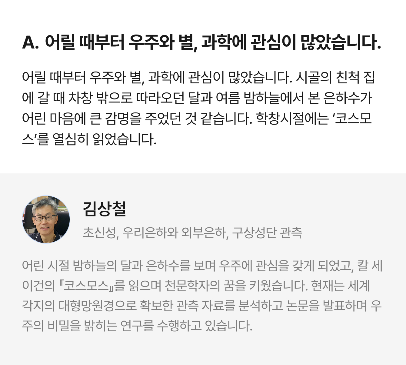 A. 어릴 때부터 우주와 별, 과학에 관심이 많았습니다. 어릴 때부터 우주와 별, 과학에 관심이 많았습니다. 시골의 친척 집에 갈 때 차창 밖으로 따라오던 달과 여름 밤하늘에서 본 은하수가 어린 마음에 큰 감명을 주었던 것 같습니다. 학창시절에는 ‘코스모스’를 열심히 읽었습니다. | 김상철 초신성, 우리은하와 외부은하, 구상성단 관측 | 어린 시절 밤하늘의 달과 은하수를 보며 우주에 관심을 갖게 되었고, 칼 세이건의 『코스모스』를 읽으며 천문학자의 꿈을 키웠습니다. 현재는 세계 각지의 대형망원경으로 확보한 관측 자료를 분석하고 논문을 발표하며 우주의 비밀을 밝히는 연구를 수행하고 있습니다.