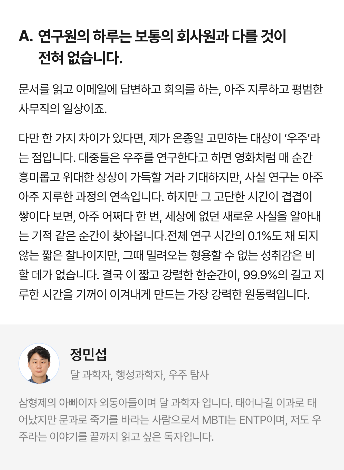 A. 연구원의 하루는 보통의 회사원과 다를 것이 전혀 없습니다. 문서를 읽고 이메일에 답변하고 회의를 하는, 아주 지루하고 평범한 사무직의 일상이죠. 다만 한 가지 차이가 있다면, 제가 온종일 고민하는 대상이 ‘우주’라는 점입니다. 대중들은 우주를 연구한다고 하면 영화처럼 매 순간 흥미롭고 위대한 상상이 가득할 거라 기대하지만, 사실 연구는 아주아주 지루한 과정의 연속입니다. 하지만 그 고단한 시간이 겹겹이 쌓이다 보면, 아주 어쩌다 한 번, 세상에 없던 새로운 사실을 알아내는 기적 같은 순간이 찾아옵니다.전체 연구 시간의 0.1%도 채 되지 않는 짧은 찰나이지만, 그때 밀려오는 형용할 수 없는 성취감은 비할 데가 없습니다. 결국 이 짧고 강렬한 한순간이, 99.9%의 길고 지루한 시간을 기꺼이 이겨내게 만드는 가장 강력한 원동력입니다. | 정민섭 달 과학자, 행성과학자, 우주 탐사 | 삼형제의 아빠이자 외동아들이며 달 과학자 입니다. 태어나길 이과로 태어났지만 문과로 죽기를 바라는 사람으로서 MBTI는 ENTP이며, 저도 우주라는 이야기를 끝까지 읽고 싶은 독자입니다.