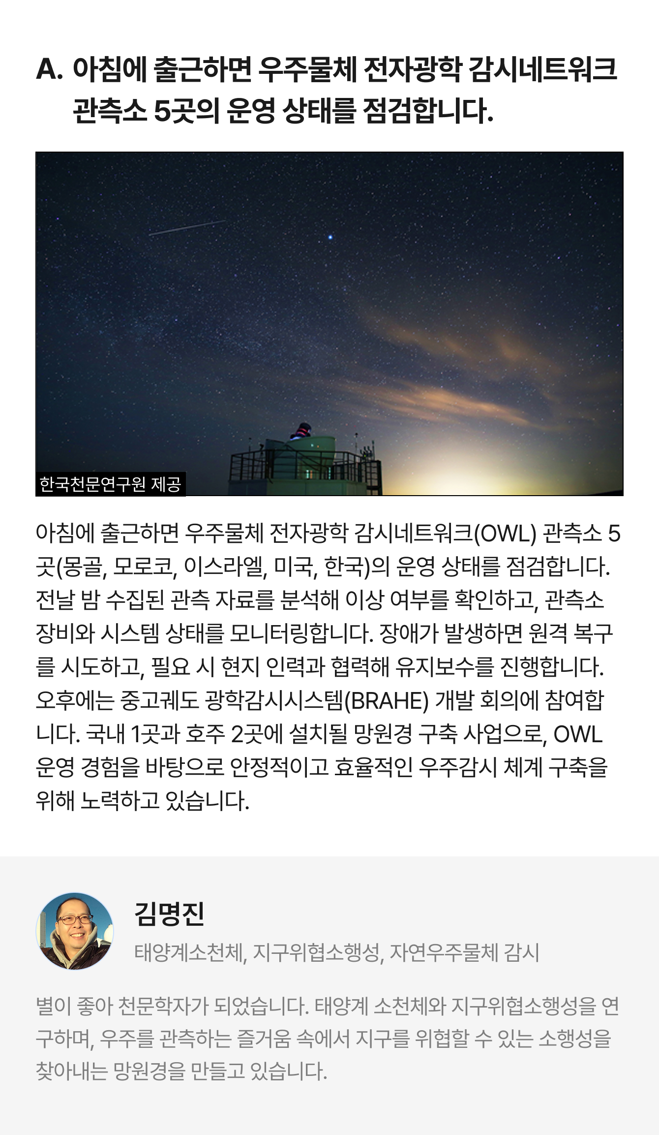 A. 아침에 출근하면 우주물체 전자광학 감시네트워크관측소 5곳의 운영 상태를 점검합니다. 한국천문연구원 제공 아침에 출근하면 우주물체 전자광학 감시네트워크(OWL) 관측소 5곳(몽골, 모로코, 이스라엘, 미국, 한국)의 운영 상태를 점검합니다. 전날 밤 수집된 관측 자료를 분석해 이상 여부를 확인하고, 관측소 장비와 시스템 상태를 모니터링합니다. 장애가 발생하면 원격 복구를 시도하고, 필요 시 현지 인력과 협력해 유지보수를 진행합니다. 오후에는 중고궤도 광학감시시스템(BRAHE) 개발 회의에 참여합니다. 국내 1곳과 호주 2곳에 설치될 망원경 구축 사업으로, OWL 운영 경험을 바탕으로 안정적이고 효율적인 우주감시 체계 구축을 위해 노력하고 있습니다. | 김명진 태양계소천체, 지구위협소행성, 자연우주물체 감시 | 별이 좋아 천문학자가 되었습니다. 태양계 소천체와 지구위협소행성을 연구하며, 우주를 관측하는 즐거움 속에서 지구를 위협할 수 있는 소행성을 찾아내는 망원경을 만들고 있습니다.