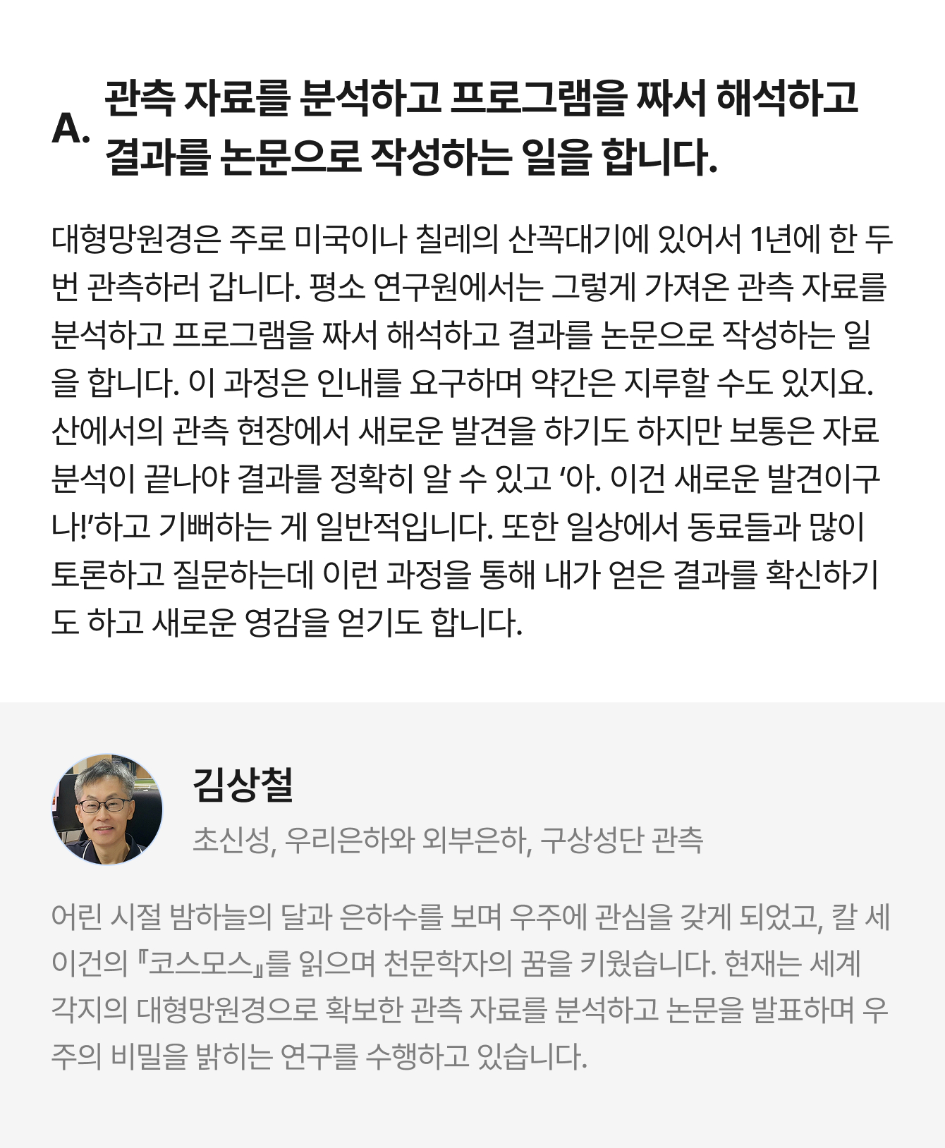 A. 관측 자료를 분석하고 프로그램을 짜서 해석하고 결과를 논문으로 작성하는 일을 합니다. 대형망원경은 주로 미국이나 칠레의 산꼭대기에 있어서 1년에 한 두 번 관측하러 갑니다. 평소 연구원에서는 그렇게 가져온 관측 자료를 분석하고 프로그램을 짜서 해석하고 결과를 논문으로 작성하는 일을 합니다. 이 과정은 인내를 요구하며 약간은 지루할 수도 있지요. 산에서의 관측 현장에서 새로운 발견을 하기도 하지만 보통은 자료 분석이 끝나야 결과를 정확히 알 수 있고 ‘아. 이건 새로운 발견이구나!’하고 기뻐하는 게 일반적입니다. 또한 일상에서 동료들과 많이 토론하고 질문하는데 이런 과정을 통해 내가 얻은 결과를 확신하기도 하고 새로운 영감을 얻기도 합니다. | 김상철 초신성, 우리은하와 외부은하, 구상성단 관측 | 어린 시절 밤하늘의 달과 은하수를 보며 우주에 관심을 갖게 되었고, 칼 세이건의 『코스모스』를 읽으며 천문학자의 꿈을 키웠습니다. 현재는 세계 각지의 대형망원경으로 확보한 관측 자료를 분석하고 논문을 발표하며 우주의 비밀을 밝히는 연구를 수행하고 있습니다.