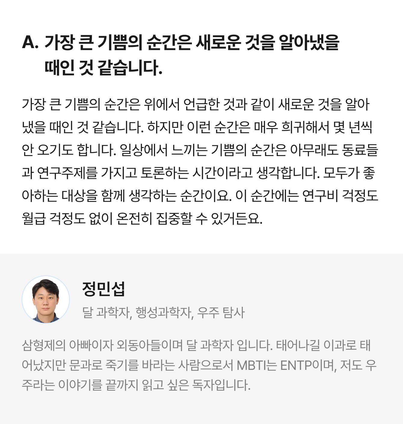 A. 가장 큰 기쁨의 순간은 새로운 것을 알아냈을 때인 것 같습니다. 가장 큰 기쁨의 순간은 위에서 언급한 것과 같이 새로운 것을 알아냈을 때인 것 같습니다. 하지만 이런 순간은 매우 희귀해서 몇 년씩 안 오기도 합니다. 일상에서 느끼는 기쁨의 순간은 아무래도 동료들과 연구주제를 가지고 토론하는 시간이라고 생각합니다. 모두가 좋아하는 대상을 함께 생각하는 순간이요. 이 순간에는 연구비 걱정도 월급 걱정도 없이 온전히 집중할 수 있거든요. | 정민섭 달 과학자, 행성과학자, 우주 탐사 | 삼형제의 아빠이자 외동아들이며 달 과학자 입니다. 태어나길 이과로 태어났지만 문과로 죽기를 바라는 사람으로서 MBTI는 ENTP이며, 저도 우주라는 이야기를 끝까지 읽고 싶은 독자입니다.
