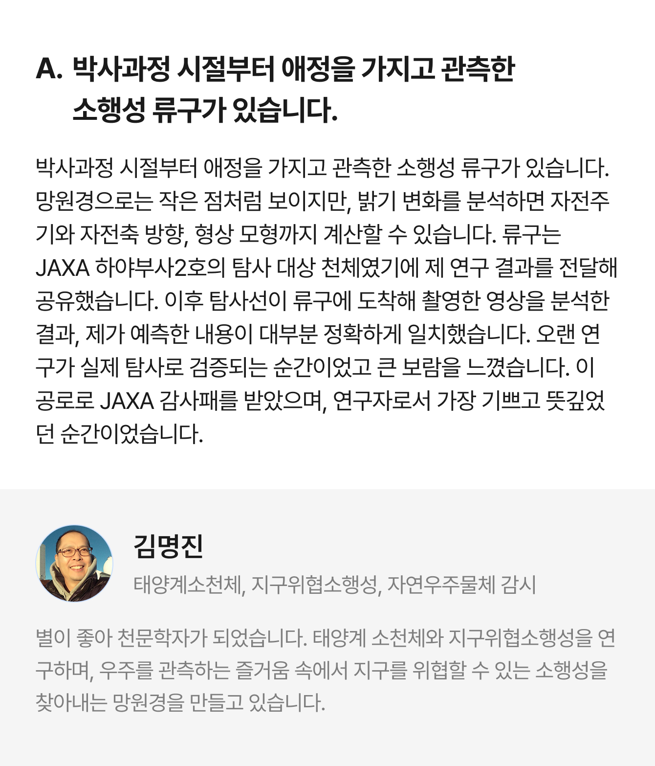 A. 박사과정 시절부터 애정을 가지고 관측한 소행성 류구가 있습니다. 박사과정 시절부터 애정을 가지고 관측한 소행성 류구가 있습니다. 망원경으로는 작은 점처럼 보이지만, 밝기 변화를 분석하면 자전주기와 자전축 방향, 형상 모형까지 계산할 수 있습니다. 류구는 JAXA 하야부사2호의 탐사 대상 천체였기에 제 연구 결과를 전달해 공유했습니다. 이후 탐사선이 류구에 도착해 촬영한 영상을 분석한 결과, 제가 예측한 내용이 대부분 정확하게 일치했습니다. 오랜 연구가 실제 탐사로 검증되는 순간이었고 큰 보람을 느꼈습니다. 이 공로로 JAXA 감사패를 받았으며, 연구자로서 가장 기쁘고 뜻깊었던 순간이었습니다. | 김명진 태양계소천체, 지구위협소행성, 자연우주물체 감시 | 별이 좋아 천문학자가 되었습니다. 태양계 소천체와 지구위협소행성을 연구하며, 우주를 관측하는 즐거움 속에서 지구를 위협할 수 있는 소행성을 찾아내는 망원경을 만들고 있습니다.