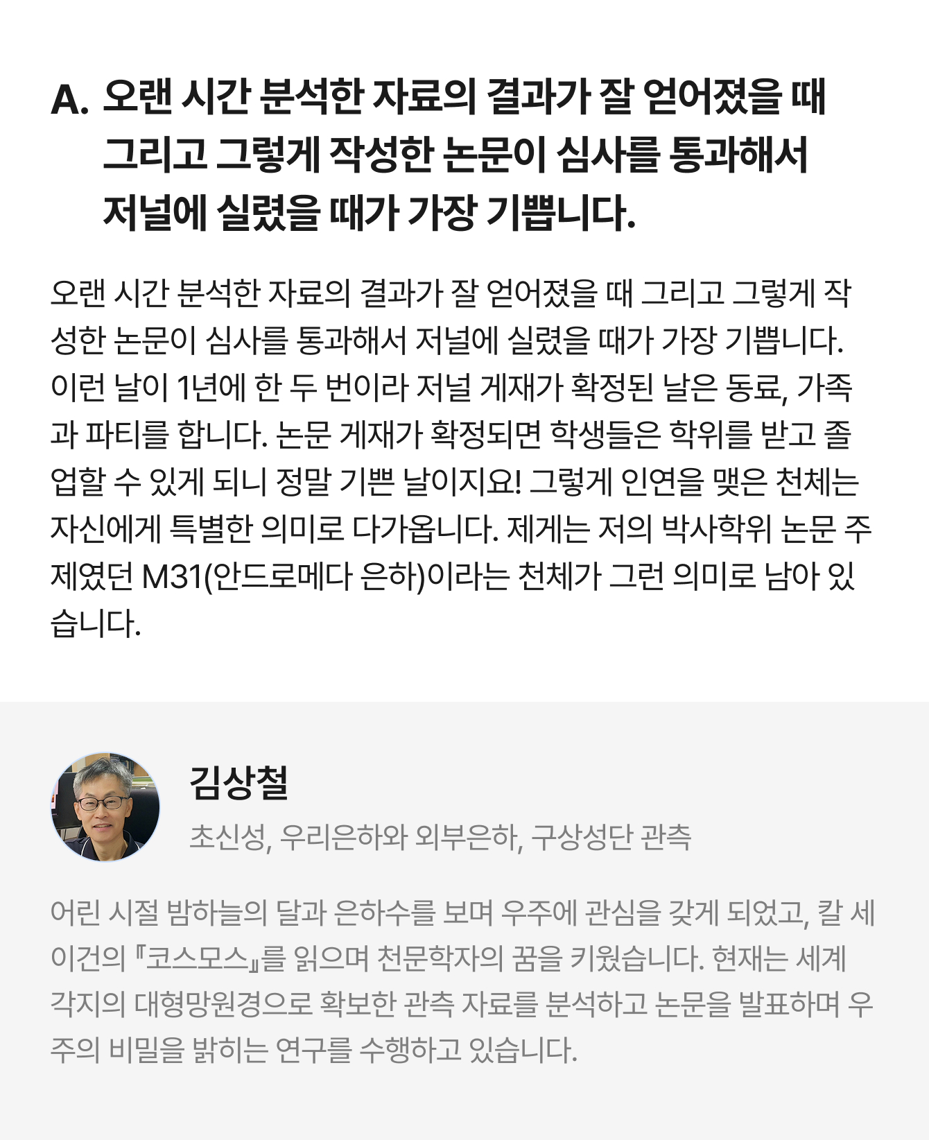 A. 오랜 시간 분석한 자료의 결과가 잘 얻어졌을 때 그리고 그렇게 작성한 논문이 심사를 통과해서 저널에 실렸을 때가 가장 기쁩니다. 오랜 시간 분석한 자료의 결과가 잘 얻어졌을 때 그리고 그렇게 작성한 논문이 심사를 통과해서 저널에 실렸을 때가 가장 기쁩니다. 이런 날이 1년에 한 두 번이라 저널 게재가 확정된 날은 동료, 가족과 파티를 합니다. 논문 게재가 확정되면 학생들은 학위를 받고 졸업할 수 있게 되니 정말 기쁜 날이지요! 그렇게 인연을 맺은 천체는 자신에게 특별한 의미로 다가옵니다. 제게는 저의 박사학위 논문 주제였던 M31(안드로메다 은하)이라는 천체가 그런 의미로 남아 있습니다. | 김상철 초신성, 우리은하와 외부은하, 구상성단 관측 | 어린 시절 밤하늘의 달과 은하수를 보며 우주에 관심을 갖게 되었고, 칼 세이건의 『코스모스』를 읽으며 천문학자의 꿈을 키웠습니다. 현재는 세계 각지의 대형망원경으로 확보한 관측 자료를 분석하고 논문을 발표하며 우주의 비밀을 밝히는 연구를 수행하고 있습니다.