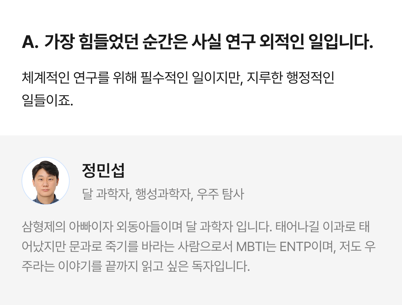 A. 가장 힘들었던 순간은 사실 연구 외적인 일입니다. 체계적인 연구를 위해 필수적인 일이지만, 지루한 행정적인 일들이죠. | 정민섭 달 과학자, 행성과학자, 우주 탐사 | 삼형제의 아빠이자 외동아들이며 달 과학자 입니다. 태어나길 이과로 태어났지만 문과로 죽기를 바라는 사람으로서 MBTI는 ENTP이며, 저도 우주라는 이야기를 끝까지 읽고 싶은 독자입니다.