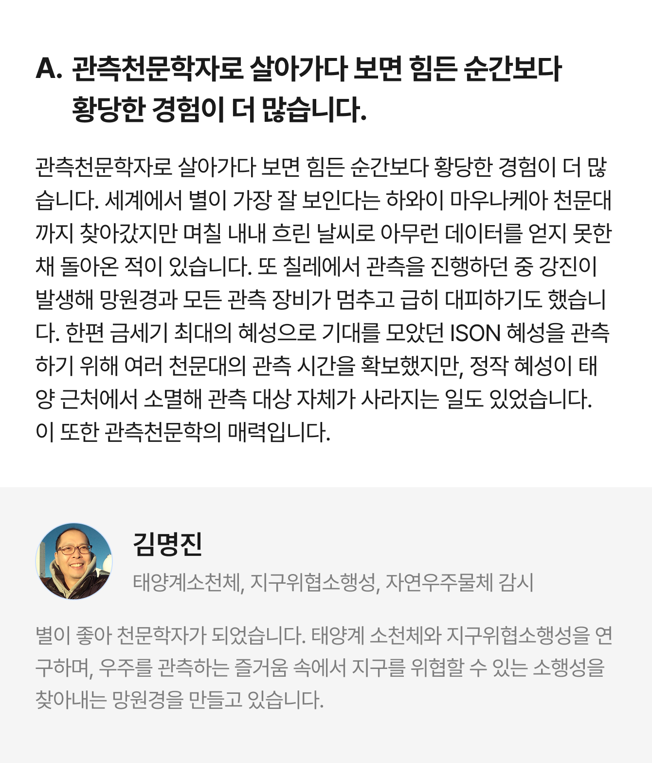 A. 관측천문학자로 살아가다 보면 힘든 순간보다 황당한 경험이 더 많습니다. 관측천문학자로 살아가다 보면 힘든 순간보다 황당한 경험이 더 많습니다. 세계에서 별이 가장 잘 보인다는 하와이 마우나케아 천문대까지 찾아갔지만 며칠 내내 흐린 날씨로 아무런 데이터를 얻지 못한 채 돌아온 적이 있습니다. 또 칠레에서 관측을 진행하던 중 강진이 발생해 망원경과 모든 관측 장비가 멈추고 급히 대피하기도 했습니다. 한편 금세기 최대의 혜성으로 기대를 모았던 ISON 혜성을 관측하기 위해 여러 천문대의 관측 시간을 확보했지만, 정작 혜성이 태양 근처에서 소멸해 관측 대상 자체가 사라지는 일도 있었습니다. 이 또한 관측천문학의 매력입니다. | 김명진 태양계소천체, 지구위협소행성, 자연우주물체 감시 | 별이 좋아 천문학자가 되었습니다. 태양계 소천체와 지구위협소행성을 연구하며, 우주를 관측하는 즐거움 속에서 지구를 위협할 수 있는 소행성을 찾아내는 망원경을 만들고 있습니다.