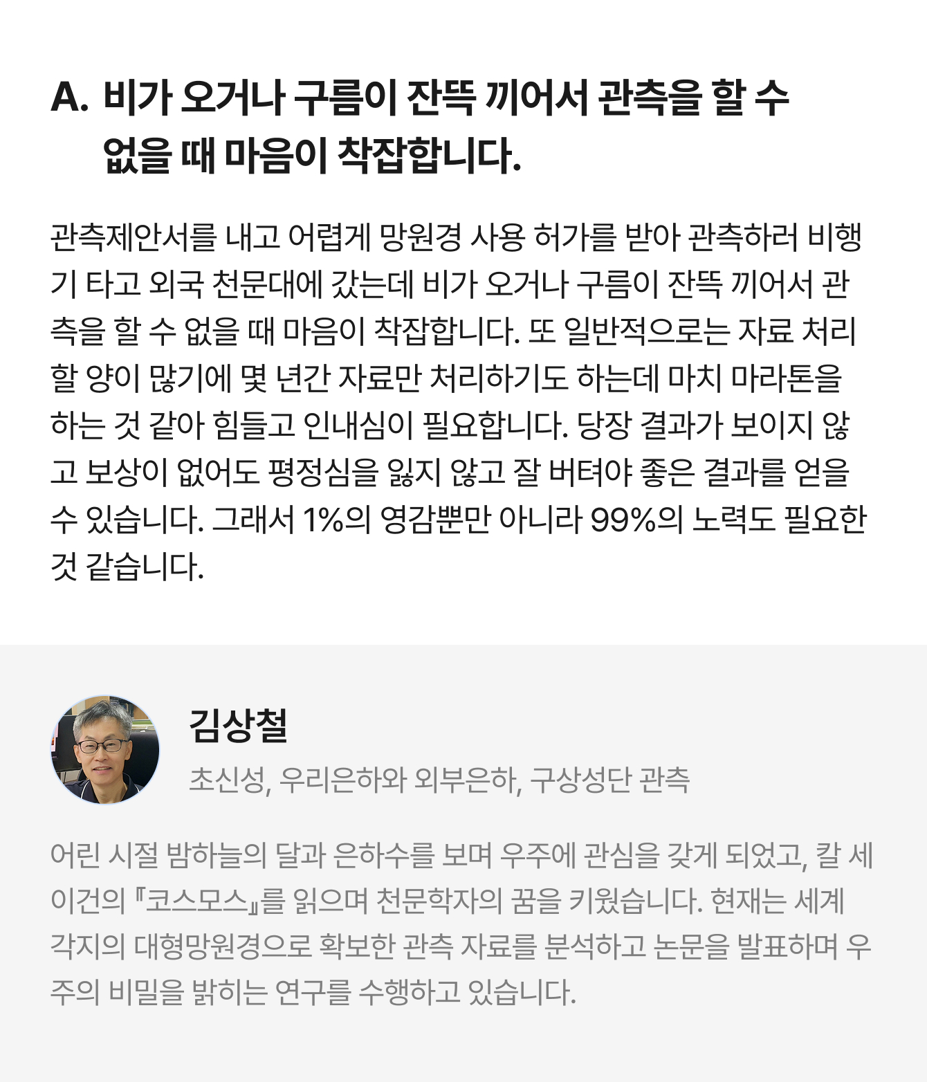 A. 비가 오거나 구름이 잔뜩 끼어서 관측을 할 수 없을 때 마음이 착잡합니다. 관측제안서를 내고 어렵게 망원경 사용 허가를 받아 관측하러 비행기 타고 외국 천문대에 갔는데 비가 오거나 구름이 잔뜩 끼어서 관측을 할 수 없을 때 마음이 착잡합니다. 또 일반적으로는 자료 처리할 양이 많기에 몇 년간 자료만 처리하기도 하는데 마치 마라톤을 하는 것 같아 힘들고 인내심이 필요합니다. 당장 결과가 보이지 않고 보상이 없어도 평정심을 잃지 않고 잘 버텨야 좋은 결과를 얻을 수 있습니다. 그래서 1%의 영감뿐만 아니라 99%의 노력도 필요한 것 같습니다. | 김상철 초신성, 우리은하와 외부은하, 구상성단 관측 | 어린 시절 밤하늘의 달과 은하수를 보며 우주에 관심을 갖게 되었고, 칼 세이건의 『코스모스』를 읽으며 천문학자의 꿈을 키웠습니다. 현재는 세계 각지의 대형망원경으로 확보한 관측 자료를 분석하고 논문을 발표하며 우주의 비밀을 밝히는 연구를 수행하고 있습니다.