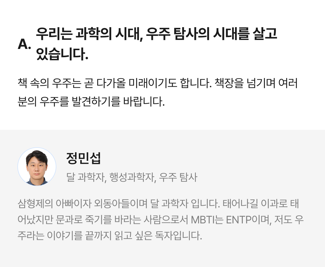 A. 우리는 과학의 시대, 우주 탐사의 시대를 살고 있습니다. 책 속의 우주는 곧 다가올 미래이기도 합니다. 책장을 넘기며 여러분의 우주를 발견하기를 바랍니다. | 정민섭 달 과학자, 행성과학자, 우주 탐사 | 삼형제의 아빠이자 외동아들이며 달 과학자 입니다. 태어나길 이과로 태어났지만 문과로 죽기를 바라는 사람으로서 MBTI는 ENTP이며, 저도 우주라는 이야기를 끝까지 읽고 싶은 독자입니다.