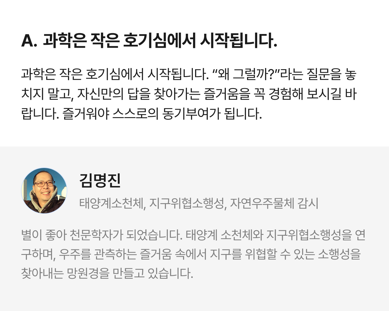 A. 과학은 작은 호기심에서 시작됩니다. 과학은 작은 호기심에서 시작됩니다. “왜 그럴까?”라는 질문을 놓치지 말고, 자신만의 답을 찾아가는 즐거움을 꼭 경험해 보시길 바랍니다. 즐거워야 스스로의 동기부여가 됩니다. | 김명진 태양계소천체, 지구위협소행성, 자연우주물체 감시 | 별이 좋아 천문학자가 되었습니다. 태양계 소천체와 지구위협소행성을 연구하며, 우주를 관측하는 즐거움 속에서 지구를 위협할 수 있는 소행성을 찾아내는 망원경을 만들고 있습니다.