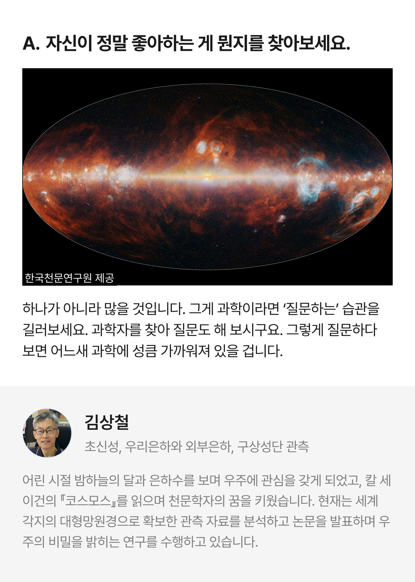 A. 자신이 정말 좋아하는 게 뭔지를 찾아보세요. 한국천문연구원 제공 하나가 아니라 많을 것입니다. 그게 과학이라면 ‘질문하는’ 습관을 길러보세요. 과학자를 찾아 질문도 해 보시구요. 그렇게 질문하다 보면 어느새 과학에 성큼 가까워져 있을 겁니다. | 김상철 초신성, 우리은하와 외부은하, 구상성단 관측 | 어린 시절 밤하늘의 달과 은하수를 보며 우주에 관심을 갖게 되었고, 칼 세이건의 『코스모스』를 읽으며 천문학자의 꿈을 키웠습니다. 현재는 세계 각지의 대형망원경으로 확보한 관측 자료를 분석하고 논문을 발표하며 우주의 비밀을 밝히는 연구를 수행하고 있습니다.