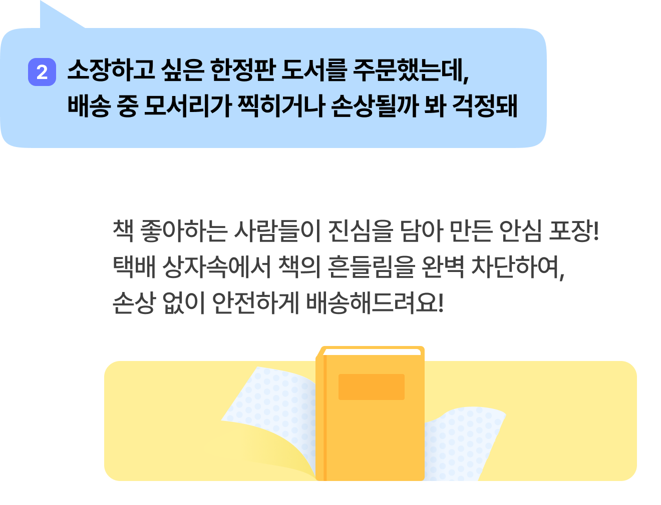 2 소장하고 싶은 한정판 도서를 주문했는데, 배송 중 모서리가 찍히거나 손상될까 봐 걱정돼 | 책 좋아하는 사람들이 진심을 담아 만든 안심 포장! 택배 상자속에서 책의 흔들림을 완벽 차단하여, 손상 없이 안전하게 배송해드려요!