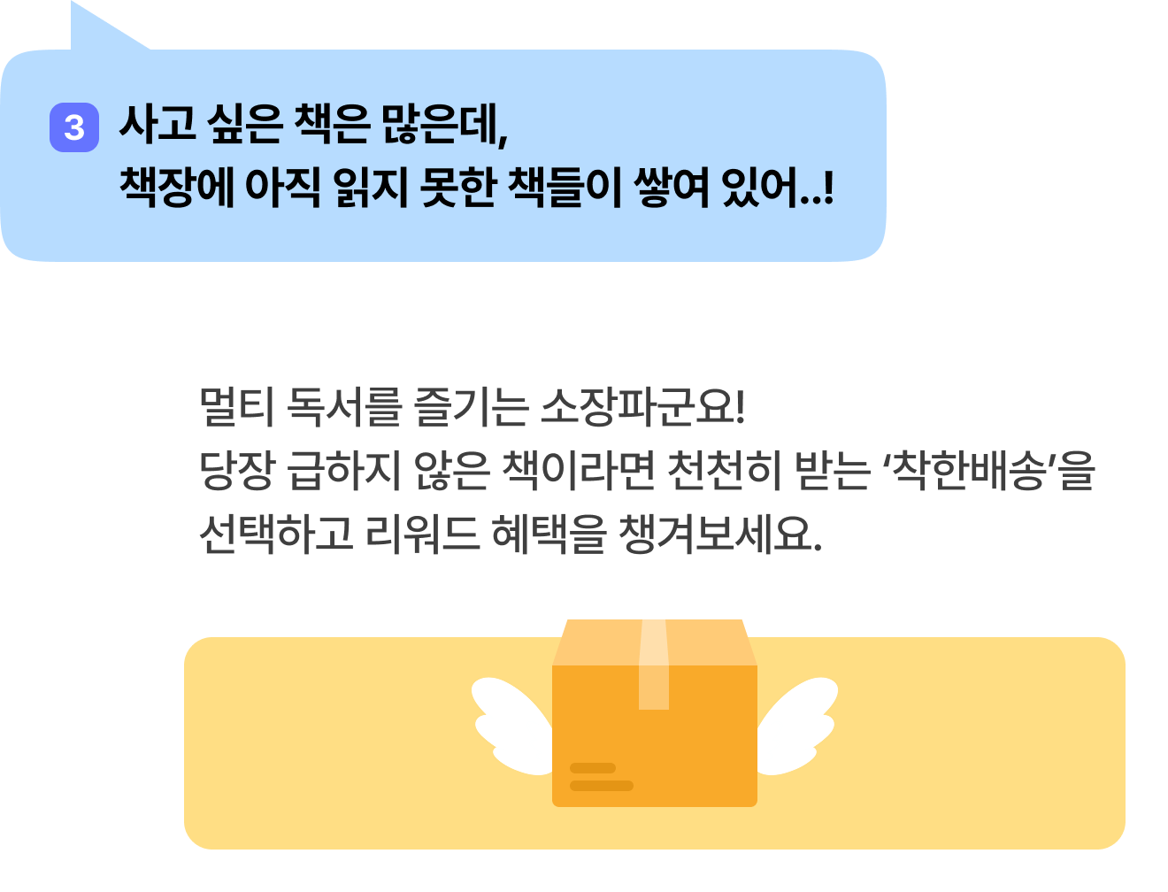 3 사고 싶은 책은 많은데, 책장에 아직 읽지 못한 책들이 쌓여 있어..! | 멀티 독서를 즐기는 소장파군요! 당장 급하지 않은 책이라면 천천히 받는 ‘착한배송’을 선택하고 리워드 혜택을 챙겨보세요.
