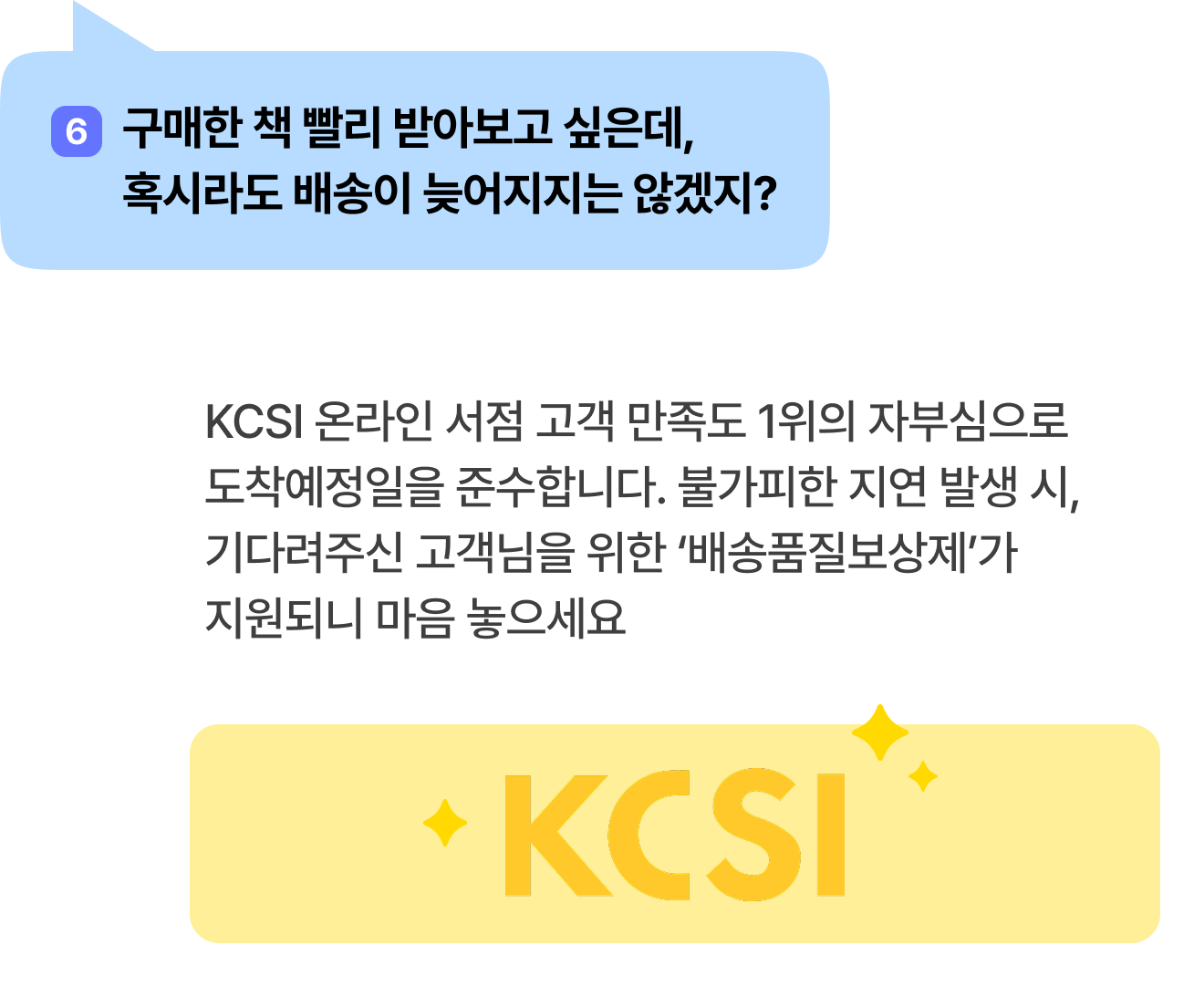 6 구매한 책 빨리 받아보고 싶은데, 혹시라도 배송이 늦어지지는 않겠지? | KCSI 온라인 서점 고객 만족도 1위의 자부심으로 도착예정일을 준수합니다. 불가피한 지연 발생 시, 기다려주신 고객님을 위한 ‘배송품질보상제’가 지원되니 마음 놓으세요