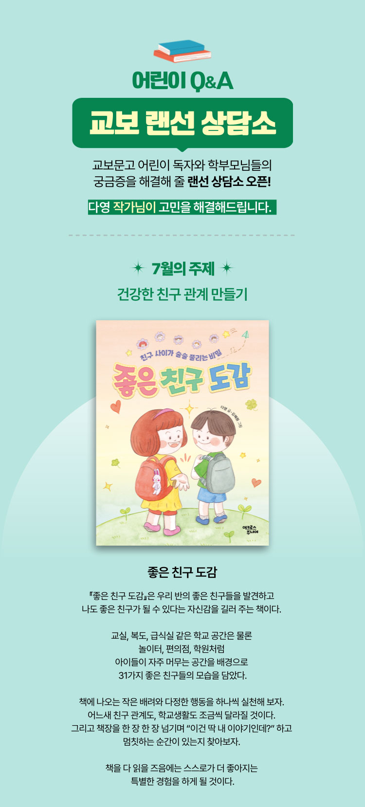 어린이 Q&A 교보 랜선 상담소 | 교보문고 학부모님들의 궁금증을 해결해 줄 랜선 상담소 오픈! 다영 작가님이 고민을 해결해드립니다. | 7월의 주제: 건강한 친구 관계 만들기 | 좋은 친구 도감 | 『좋은 친구 도감』은 우리 반의 좋은 친구들을 발견하고 나도 좋은 친구가 될 수 있다는 자신감을 길러 주는 책이다. 교실, 복도, 급식실 같은 학교 공간은 물론 놀이터, 편의점, 학원처럼 아이들이 자주 머무는 공간을 배경으로 31가지 좋은 친구들의 모습을 담았다. 책에 나오는 작은 배려와 다정한 행동을 하나씩 실천해 보자. 어느새 친구 관계도, 학교생활도 조금씩 달라질 것이다. 그리고 책장을 한 장 한 장 넘기며 “이건 딱 내 이야기인데?” 하고 멈칫하는 순간이 있는지 찾아보자. 책을 다 읽은 즈음에는 스스로가 더 좋아히는 특별한 경험을 하게 될 것이다.