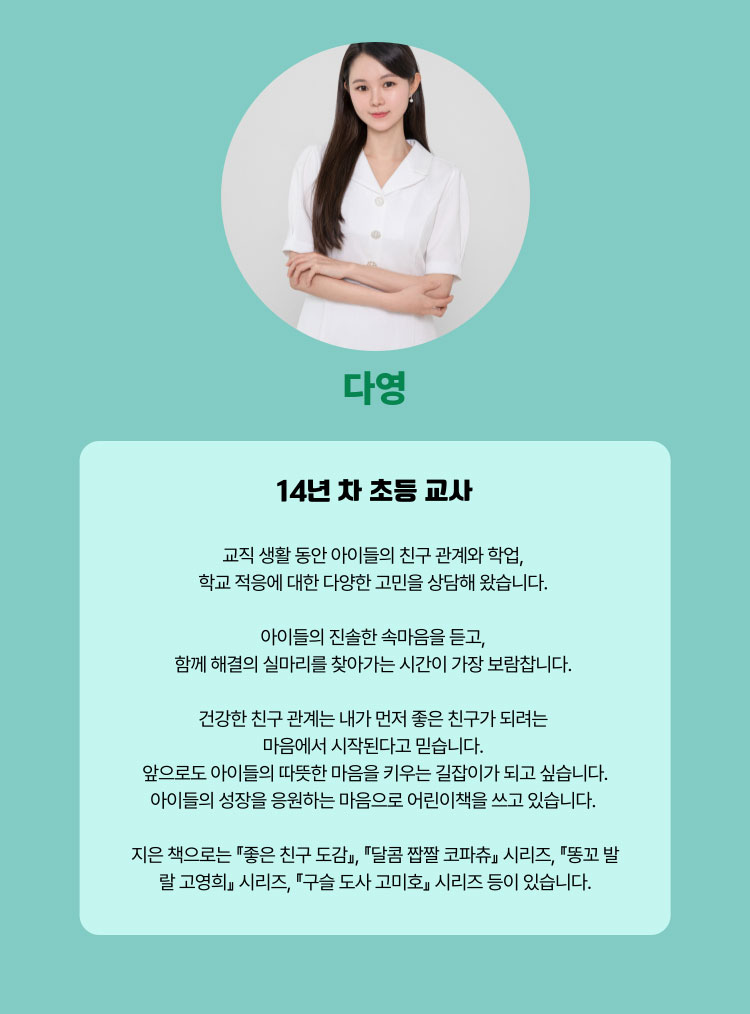 다영 | 14년 차 초등 교사 | 교직 생활 동안 아이들의 친구 관계과 학업, 학교 적응에 대한 다양한 고민을 상담해 왔습니다. 아이들의 진솔한 속마음을 듣고, 함께 해결의 실마리를 찾아가는 시간이 가장 보람찹니다. 건강한 친구 관계는 내가 먼저 좋은 친구가 되려는 마음에서 시작된다고 믿습니다. 앞으로도 아이들의 따뜻한 마음을 키우는 길잡이가 되고 싶습니다. 아이들의 성장을 응원하는 마음으로 어린이책을 쓰고 있습니다. 지은 책으로는 『좋은 친구 도감』,『달콤 짭짤 코파츄』시리즈, 『똥꼬 발랄 고영희』시리즈, 『구슬 고사 고미호』시리즈 등이 있습니다.