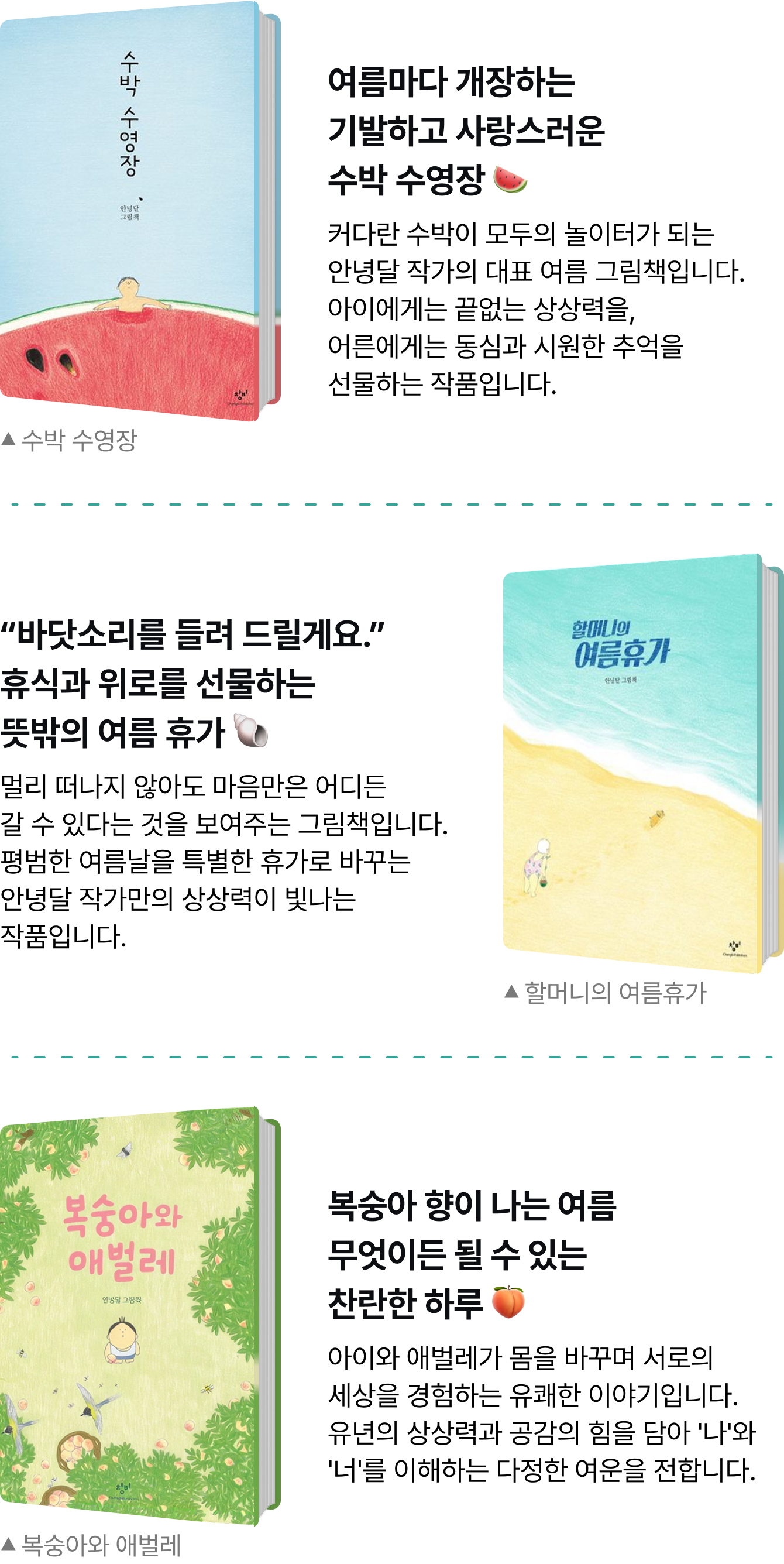 여름마다 개장하는 기발하고 사랑스러운 수박 수영장 🍉  커다란 수박이 모두의 놀이터가 되는 안녕달 작가의 대표 여름 그림책입니다.아이에게는 끝없는 상상력을, 어른에게는 동심과 시원한 추억을선물하는 작품입니다. | “바닷소리를 들려 드릴게요.” 휴식과 위로를 선물하는 뜻밖의 여름 휴가 🐚 멀리 떠나지 않아도 마음만은 어디든갈 수 있다는 것을 보여주는 그림책입니다. 평범한 여름날을 특별한 휴가로 바꾸는 안녕달 작가만의 상상력이 빛나는 작품입니다. | 복숭아 향이 나는 여름 무엇이든 될 수 있는 찬란한 하루 🍑  아이와 애벌레가 몸을 바꾸며 서로의 세상을 경험하는 유쾌한 이야기입니다. 유년의 상상력과 공감의 힘을 담아 '나'와 '너'를 이해하는 다정한 여운을 전합니다.