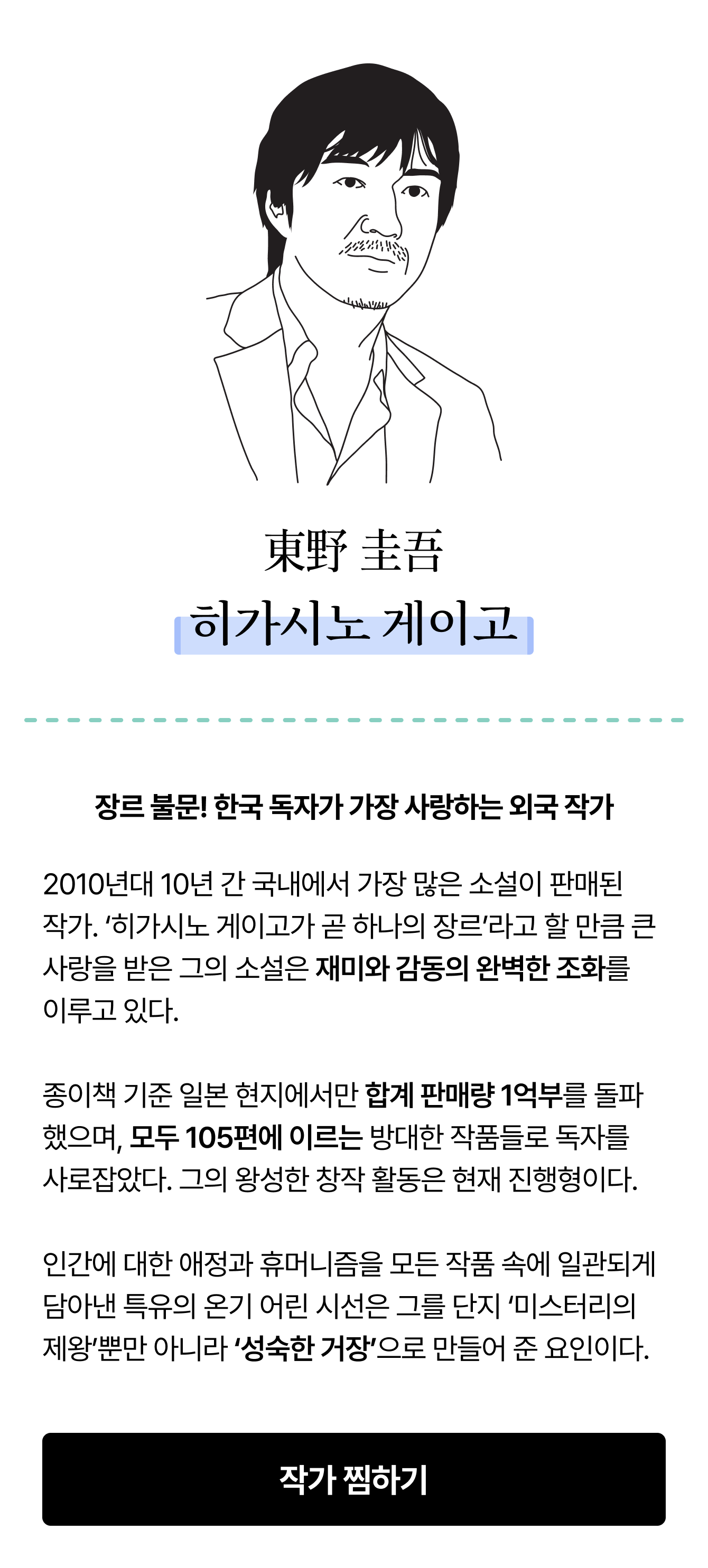 東野 圭吾 히가시노 게이고 | 장르 불문! 한국 독자가 가장 사랑하는 외국 작가 2010년대 10년 간 국내에서 가장 많은 소설이 판매된 작가. ‘히가시노 게이고가 곧 하나의 장르’라고 할 만큼 큰 사랑을 받은 그의 소설은 재미와 감동의 완벽한 조화를 이루고 있다. 종이책 기준 일본 현지에서만 합계 판매량 1억부를 돌파했으며, 모두 105편에 이르는 방대한 작품들로 독자를 사로잡았다. 그의 왕성한 창작 활동은 현재 진행형이다. 인간에 대한 애정과 휴머니즘을 모든 작품 속에 일관되게 담아낸 특유의 온기 어린 시선은 그를 단지 ‘미스터리의 제왕’뿐만 아니라 ‘성숙한 거장’으로 만들어준 요인이다.